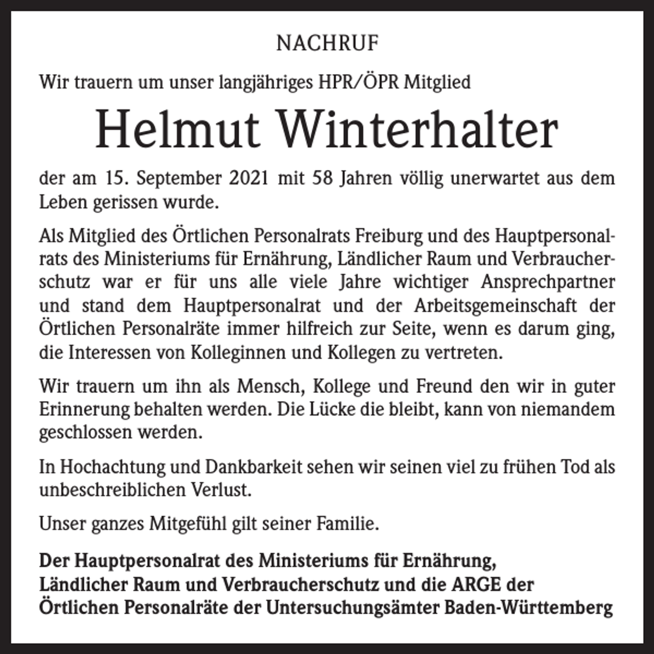 <p>NACHRUF<br />Wir trauern um unser langjähriges HPR/ÖPR Mitglied</p><p>Helmut Winterhalter<br />der am 15. September 2021 mit 58 Jahren völlig unerwartet aus dem<br />Leben gerissen wurde.<br />Als Mitglied des Örtlichen Personalrats Freiburg und des Hauptpersonalrats des Ministeriums für Ernährung, Ländlicher Raum und Verbraucherschutz war er für uns alle viele Jahre wichtiger Ansprechpartner<br />und stand dem Hauptpersonalrat und der Arbeitsgemeinschaft der<br />­Örtlichen Personalräte immer hilfreich zur Seite, wenn es darum ging,<br />die ­Interessen von ­Kolleginnen und Kollegen zu vertreten.<br />Wir trauern um ihn als Mensch, Kollege und Freund den wir in guter<br />Erinnerung behalten werden. Die Lücke die bleibt, kann von niemandem<br />geschlossen werden.<br />In Hochachtung und Dankbarkeit sehen wir seinen viel zu ­frühen Tod als<br />unbeschreiblichen Verlust.<br />Unser ganzes Mitgefühl gilt seiner Familie.<br />Der Hauptpersonalrat des Ministeriums für Ernährung,<br />Ländlicher Raum und Verbraucherschutz und die ARGE der<br />Örtlichen Personalräte der Untersuchungsämter Baden-Württemberg</p>