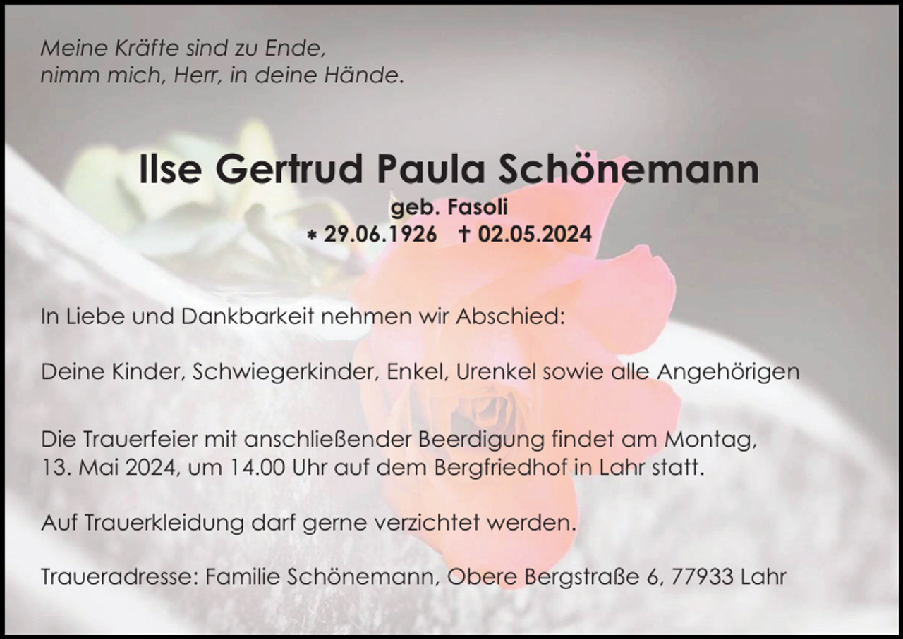 <p>Meine Kräfte sind zu Ende,<br />nimm mich, Herr, in deine Hände.</p>
<p>Ilse Gertrud Paula Schönemann<br />geb. Fasoli<br />* 29.06.1926 <span>†</span> 02.05.2024</p>
<p>In Liebe und Dankbarkeit nehmen wir Abschied:<br />Deine Kinder, Schwiegerkinder, Enkel, Urenkel sowie alle Angehörigen<br />Die Trauerfeier mit anschließender Beerdigung findet am Montag,<br />13. Mai 2024, um 14.00 Uhr auf dem Bergfriedhof in Lahr statt.<br />Auf Trauerkleidung darf gerne verzichtet werden.<br />Traueradresse: Familie Schönemann, Obere Bergstraße 6, 77933 Lahr</p>