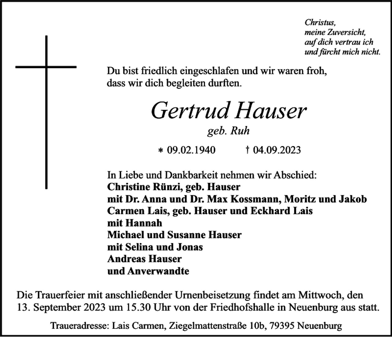 <p>Christus,<br />meine Zuversicht,<br />auf dich vertrau ich<br />und fürcht mich nicht.</p><p>Du bist friedlich eingeschlafen und wir waren froh,<br />dass wir dich begleiten durften.</p><p>Gertrud Hauser<br />geb. Ruh</p><p>* 09.02.1940</p><p>†</p><p>04.09.2023</p><p>In Liebe und Dankbarkeit nehmen wir Abschied:<br />Christine Rünzi, geb. Hauser<br />mit Dr. Anna und Dr. Max Kossmann, Moritz und Jakob<br />Carmen Lais, geb. Hauser und Eckhard Lais<br />mit Hannah<br />Michael und Susanne Hauser<br />mit Selina und Jonas<br />Andreas Hauser<br />und Anverwandte<br />Die Trauerfeier mit anschließender Urnenbeisetzung findet am Mittwoch, den<br />13. September 2023 um 15.30 Uhr von der Friedhofshalle in Neuenburg aus statt.<br />Traueradresse: Lais Carmen, Ziegelmattenstraße 10b, 79395 Neuenburg</p>