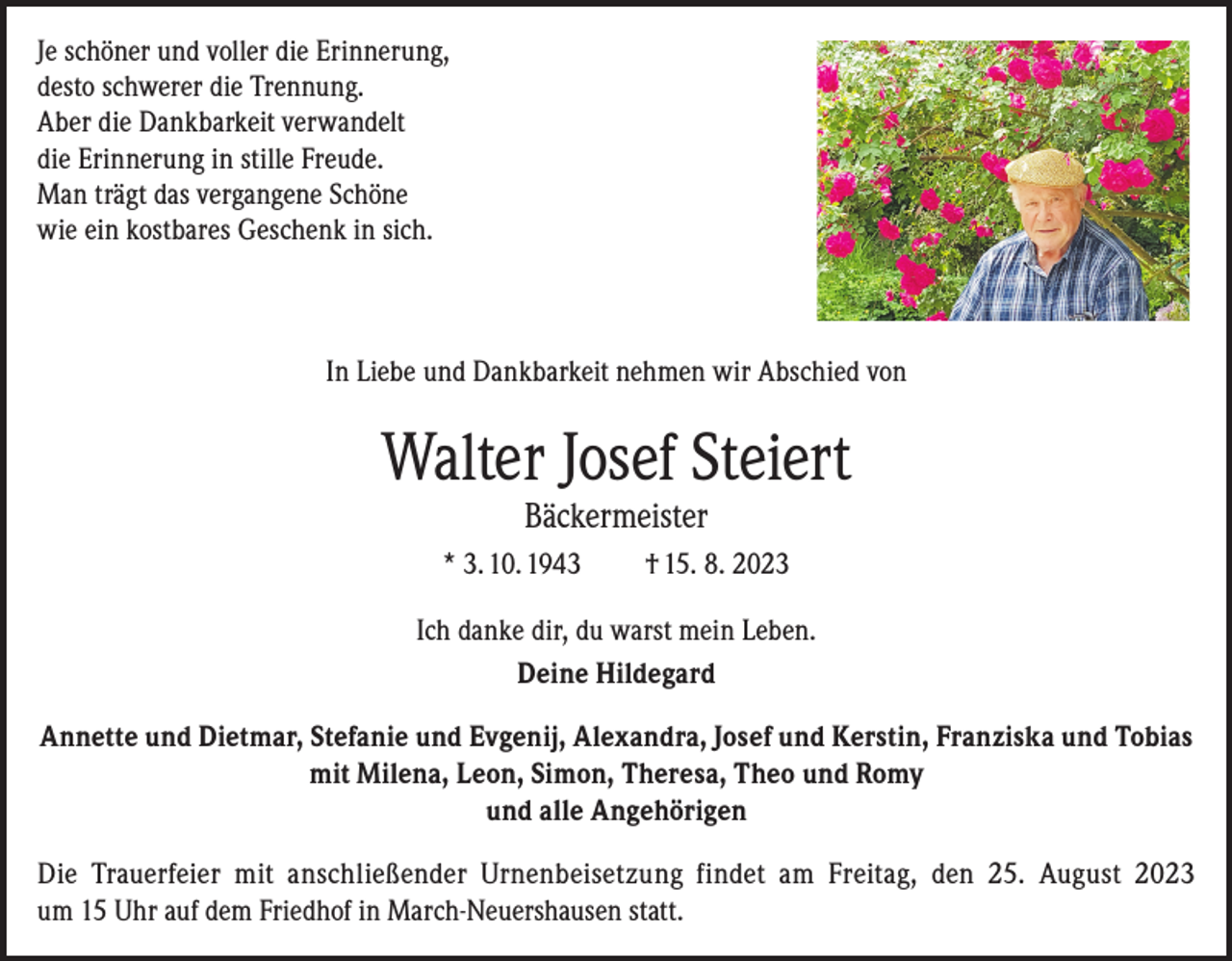 <p>Je schöner und voller die Erinnerung,<br />desto schwerer die Trennung.<br />Aber die Dankbarkeit verwandelt<br />die Erinnerung in stille Freude.<br />Man trägt das vergangene Schöne<br />wie ein kostbares Geschenk in sich.</p><p>In Liebe und Dankbarkeit nehmen wir Abschied von</p><p>Walter Josef Steiert<br />Bäckermeister</p><p>* 3. 10. 1943</p><p>† 15. 8. 2023</p><p>Ich danke dir, du warst mein Leben.<br />Deine Hildegard<br />Annette und Dietmar, Stefanie und Evgenij, Alexandra, Josef und Kerstin, Franziska und Tobias<br />mit Milena, Leon, Simon, Theresa, Theo und Romy<br />und alle Angehörigen<br />Die Trauerfeier mit anschließender Urnenbeisetzung findet am Freitag, den 25. August 2023<br />um 15 Uhr auf dem Friedhof in March-Neuershausen statt.</p>