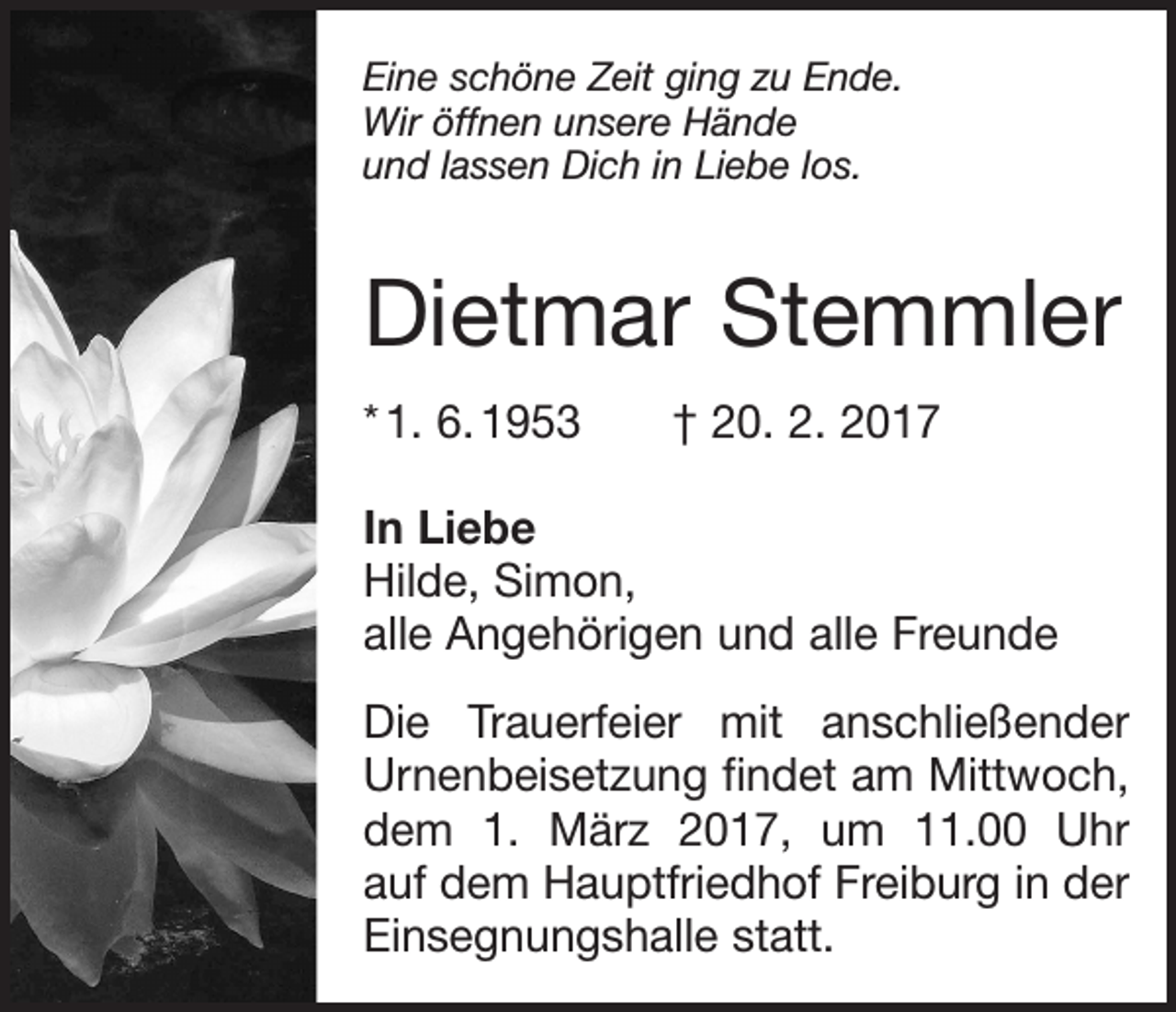 <p>Eine schöne Zeit ging zu Ende.<br />Wir öffnen unsere Hände<br />und lassen Dich in Liebe los.</p><p>Dietmar Stemmler<br />* 1. 6. 1953 † 20. 2. 2017<br />In Liebe<br />Hilde, Simon,<br />alle Angehörigen und alle Freunde<br />Die Trauerfeier mit anschließender<br />Urnenbeisetzung findet am Mittwoch,<br />dem 1. März 2017, um 11.00 Uhr<br />auf dem Hauptfriedhof Freiburg in der<br />­Einsegnungshalle statt.</p>