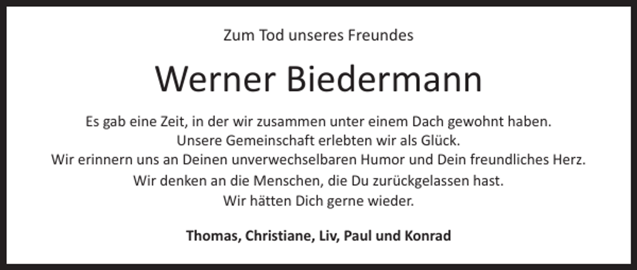 <p>Zum Tod unseres Freundes</p><p>Werner Biedermann<br />Es gab eine Zeit, in der wir zusammen unter einem Dach gewohnt haben.<br />Unsere Gemeinschaft erlebten wir als Glück.<br />Wir erinnern uns an Deinen unverwechselbaren Humor und Dein freundliches Herz.<br />Wir denken an die Menschen, die Du zurückgelassen hast.<br />Wir hätten Dich gerne wieder.<br />Thomas, Christiane, Liv, Paul und Konrad</p>