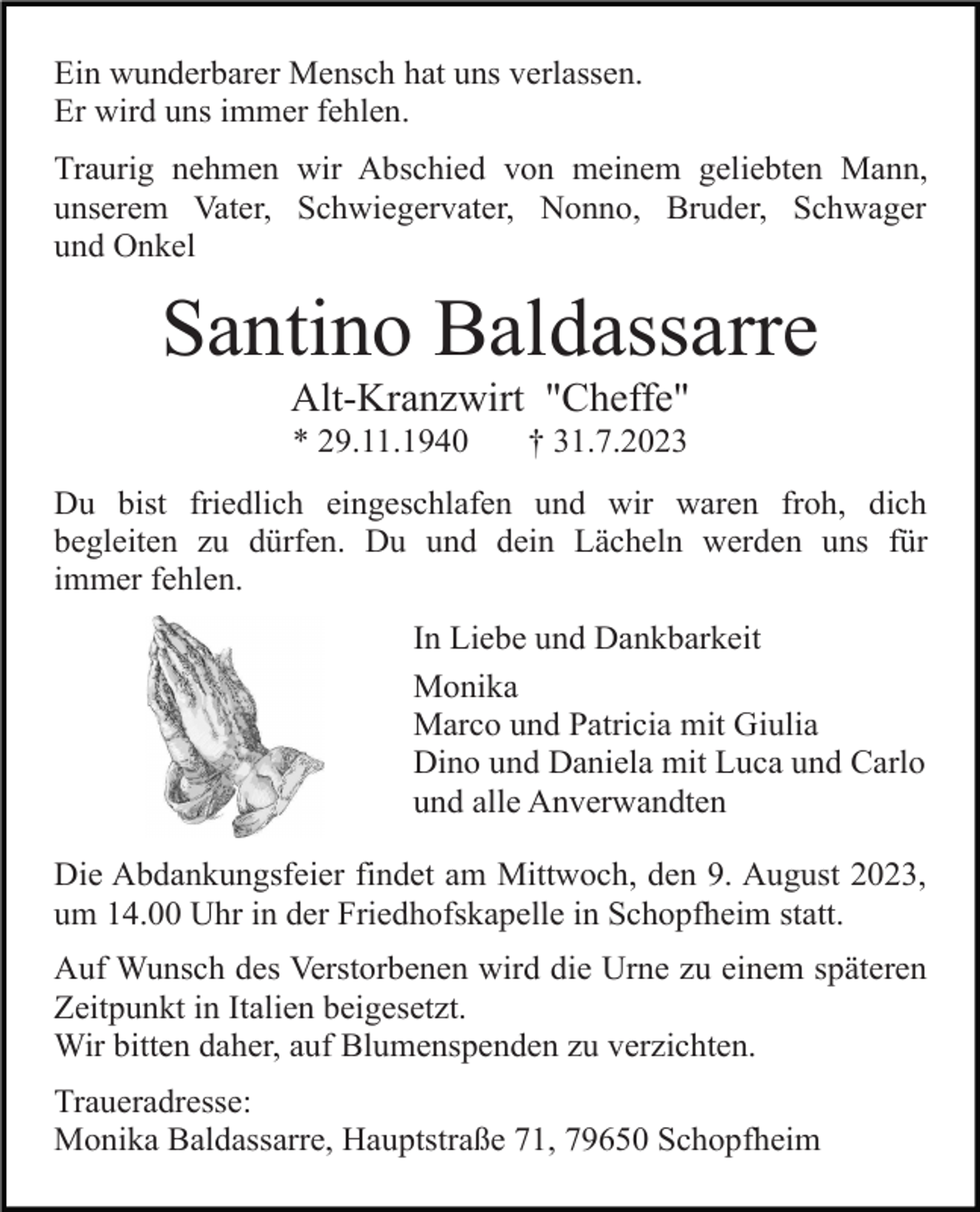 <p>Ein wunderbarer Mensch hat uns verlassen.<br />Er wird uns immer fehlen.<br />Traurig nehmen wir Abschied von meinem geliebten Mann,<br />unserem Vater, Schwiegervater, Nonno, Bruder, Schwager<br />und Onkel</p><p>Santino Baldassarre<br />Alt-Kranzwirt "Cheffe"<br />* 29.11.1940</p><p>† 31.7.2023</p><p>Du bist friedlich eingeschlafen und wir waren froh, dich<br />begleiten zu dürfen. Du und dein Lächeln werden uns für<br />immer fehlen.<br />In Liebe und Dankbarkeit<br />Monika<br />Marco und Patricia mit Giulia<br />Dino und Daniela mit Luca und Carlo<br />und alle Anverwandten<br />Die Abdankungsfeier findet am Mittwoch, den 9. August 2023,<br />um 14.00 Uhr in der Friedhofskapelle in Schopfheim statt.<br />Auf Wunsch des Verstorbenen wird die Urne zu einem späteren<br />Zeitpunkt in Italien beigesetzt.<br />Wir bitten daher, auf Blumenspenden zu verzichten.<br />Traueradresse:<br />Monika Baldassarre, Hauptstraße 71, 79650 Schopfheim</p>