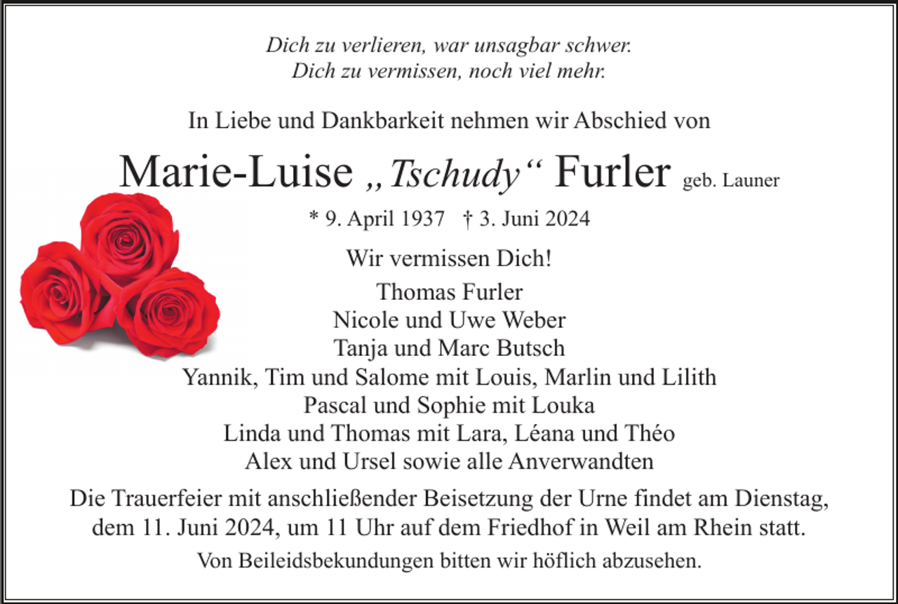 <p>Dich zu verlieren, war unsagbar schwer.<br />Dich zu vermissen, noch viel mehr.</p><p>In Liebe und Dankbarkeit nehmen wir Abschied von</p><p>Marie-Luise „Tschudy“ Furler geb. Launer<br />* 9. April 1937 † 3. Juni 2024</p><p>Wir vermissen Dich!<br />Thomas Furler<br />Nicole und Uwe Weber<br />Tanja und Marc Butsch<br />Yannik, Tim und Salome mit Louis, Marlin und Lilith<br />Pascal und Sophie mit Louka<br />Linda und Thomas mit Lara, Léana und Théo<br />Alex und Ursel sowie alle Anverwandten<br />Die Trauerfeier mit anschließender Beisetzung der Urne findet am Dienstag,<br />dem 11. Juni 2024, um 11 Uhr auf dem Friedhof in Weil am Rhein statt.<br />Von Beileidsbekundungen bitten wir höflich abzusehen.</p>