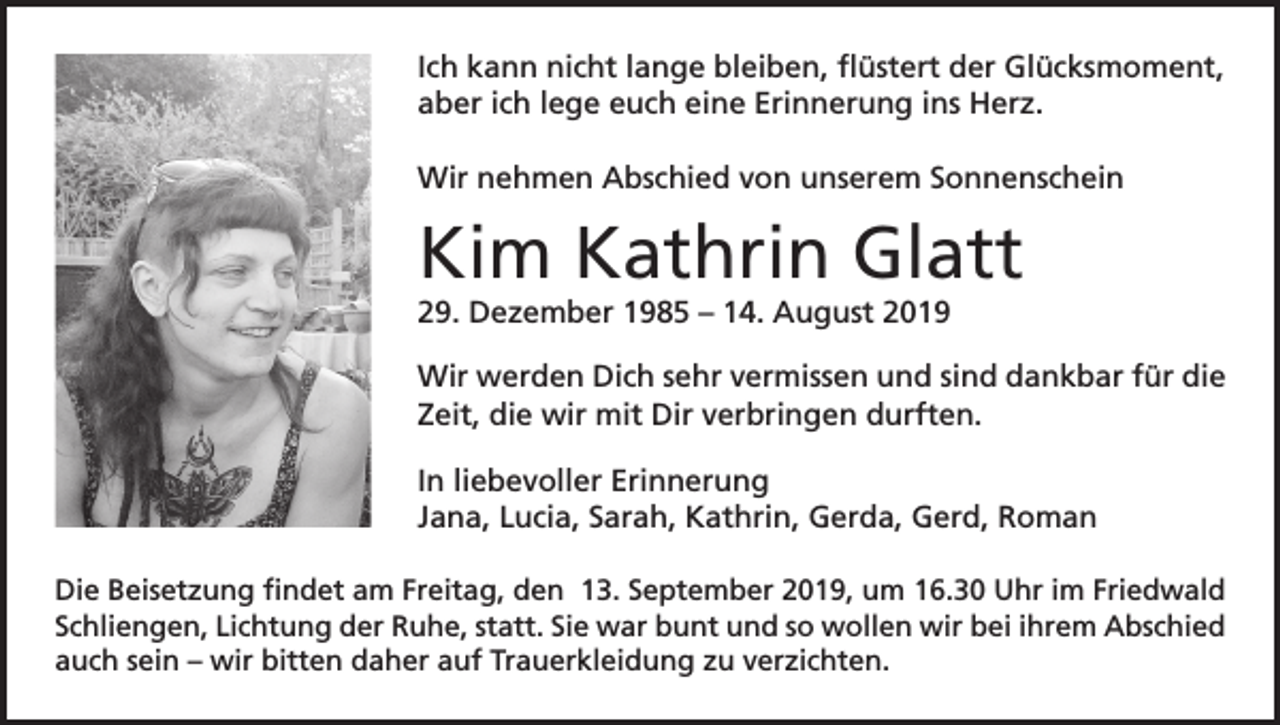 <p>Ich kann nicht lange bleiben, flüstert der Glücksmoment,<br />aber ich lege euch eine Erinnerung ins Herz.<br />Wir nehmen Abschied von unserem Sonnenschein</p><p>Kim Kathrin Glatt<br />29. Dezember 1985 – 14. August 2019<br />Wir werden Dich sehr vermissen und sind dankbar für die<br />Zeit, die wir mit Dir verbringen durften.<br />In liebevoller Erinnerung<br />Jana, Lucia, Sarah, Kathrin, Gerda, Gerd, Roman<br />Die Beisetzung findet am Freitag, den 13. September 2019, um 16.30 Uhr im Friedwald<br />Schliengen, Lichtung der Ruhe, statt. Sie war bunt und so wollen wir bei ihrem Abschied<br />auch sein – wir bitten daher auf Trauerkleidung zu verzichten.</p>