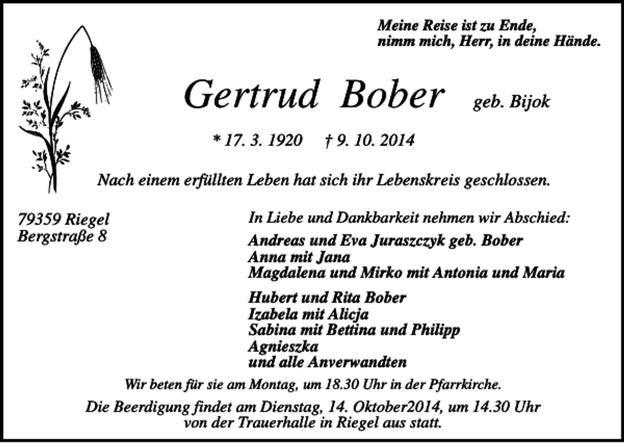 <p>Meine Reise ist zu Ende,<br />nimm mich, Herr, in deine Hände.</p><p>Gertrud Bober<br />* 17. 3. 1920</p><p>geb. Bijok</p><p>† 9. 10. 2014</p><p>Nach einem erfüllten Leben hat sich ihr Lebenskreis geschlossen.<br />79359 Riegel<br />Bergstraße 8</p><p>In Liebe und Dankbarkeit nehmen wir Abschied:<br />Andreas und Eva Juraszczyk geb. Bober<br />Anna mit Jana<br />Magdalena und Mirko mit Antonia und Maria<br />Hubert und Rita Bober<br />Izabela mit Alicja<br />Sabina mit Bettina und Philipp<br />Agnieszka<br />und alle Anverwandten<br />Wir beten für sie am Montag, um 18.30 Uhr in der Pfarrkirche.</p><p>Die Beerdigung findet am Dienstag, 14. Oktober2014, um 14.30 Uhr<br />von der Trauerhalle in Riegel aus statt.</p>
