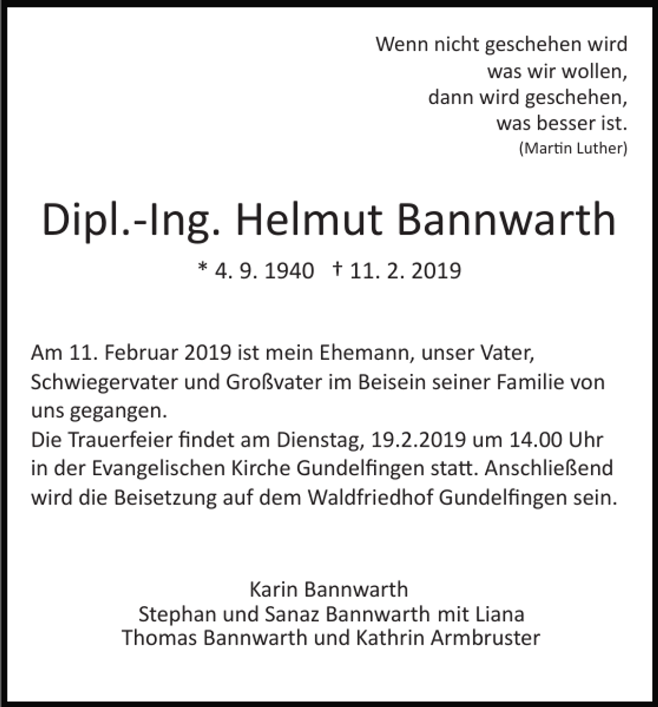 <p>Wenn nicht geschehen wird<br />was wir wollen,<br />dann wird geschehen,<br />was besser ist.<br />(Mar�n Luther)</p><p>Dipl.­Ing. Helmut Bannwarth<br />* 4. 9. 1940 † 11. 2. 2019<br />Am 11. Februar 2019 ist mein Ehemann, unser Vater,<br />Schwiegervater und Großvater im Beisein seiner Familie von<br />uns gegangen.<br />Die Trauerfeier ﬁndet am Dienstag, 19.2.2019 um 14.00 Uhr<br />in der Evangelischen Kirche Gundelﬁngen sta�. Anschließend<br />wird die Beisetzung auf dem Waldfriedhof Gundelﬁngen sein.</p><p>Karin Bannwarth<br />Stephan und Sanaz Bannwarth mit Liana<br />Thomas Bannwarth und Kathrin Armbruster</p>