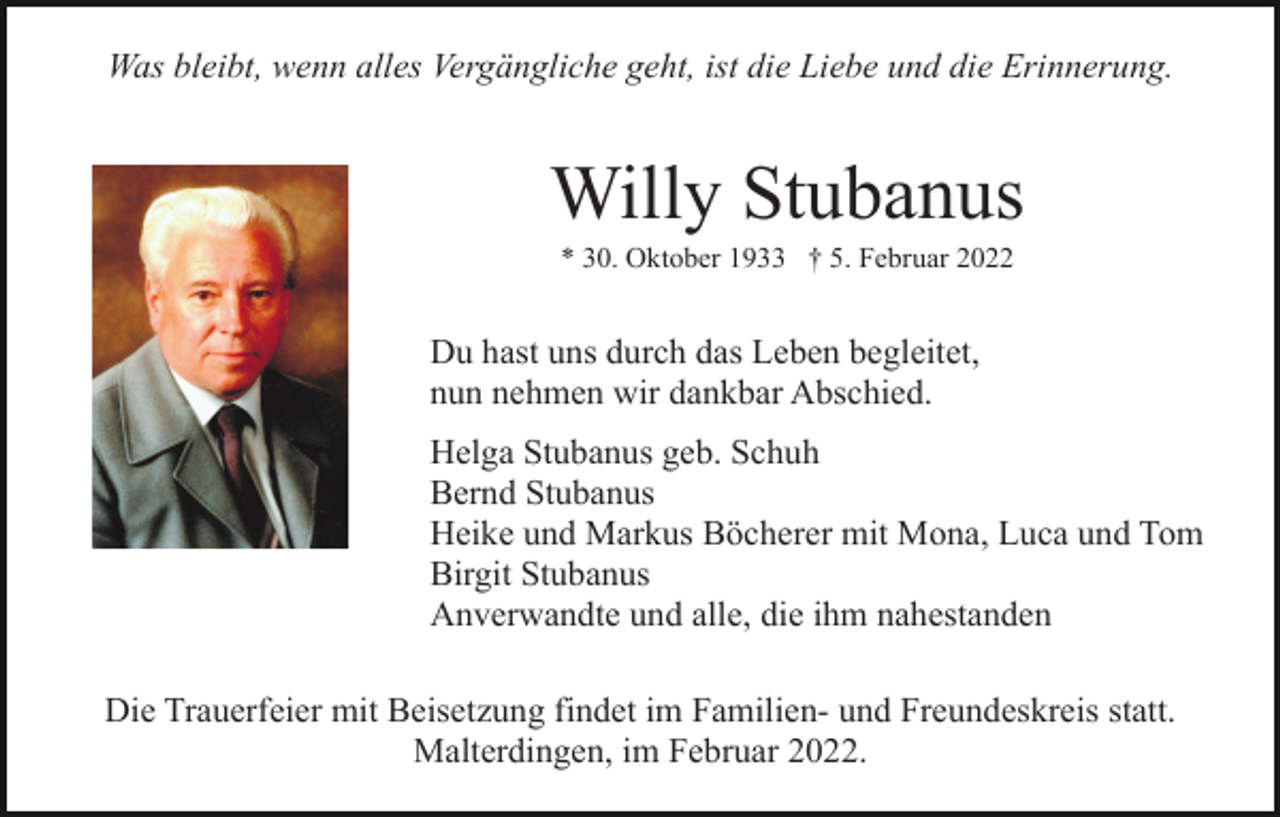<p>Was bleibt, wenn alles Vergängliche geht, ist die Liebe und die Erinnerung.</p><p>Willy Stubanus<br />* 30. Oktober 1933 † 5. Februar 2022</p><p>Du hast uns durch das Leben begleitet,<br />nun nehmen wir dankbar Abschied.<br />Helga Stubanus geb. Schuh<br />Bernd Stubanus<br />Heike und Markus Böcherer mit Mona, Luca und Tom<br />Birgit Stubanus<br />Anverwandte und alle, die ihm nahestanden<br />Die Trauerfeier mit Beisetzung findet im Familien- und Freundeskreis statt.<br />Malterdingen, im Februar 2022.</p>