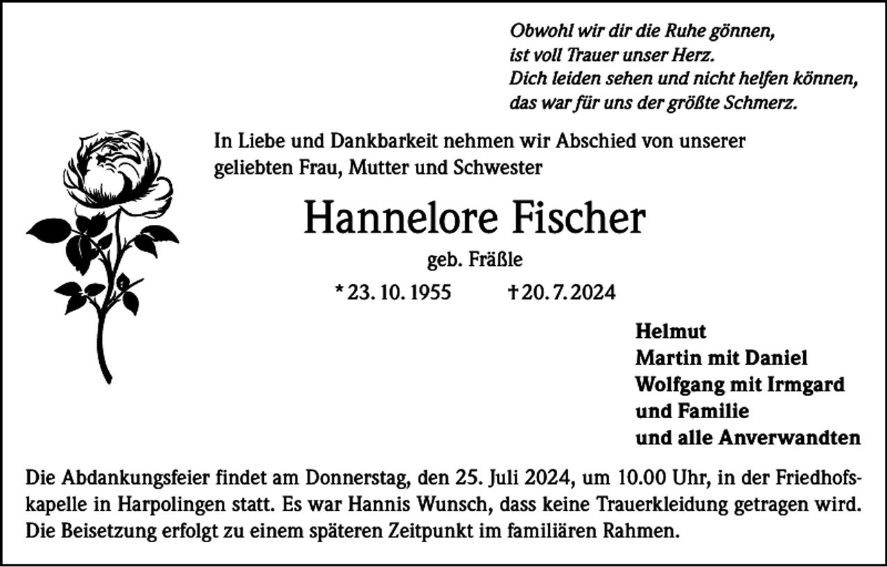 <p>Obwohl wir dir die Ruhe gönnen,<br />ist voll Trauer unser Herz.<br />Dich leiden sehen und nicht helfen können,<br />das war für uns der größte Schmerz.</p><p>In Liebe und Dankbarkeit nehmen wir Abschied von unserer<br />geliebten Frau, Mutter und Schwester</p><p>Hannelore Fischer<br />geb. Fräßle<br />* 23. 10. 1955<br />† 20. 7. 2024<br />Helmut<br />Martin mit Daniel<br />Wolfgang mit Irmgard<br />und Familie<br />und alle Anverwandten<br />Die Abdankungsfeier findet am Donnerstag, den 25. Juli 2024, um 10.00 Uhr, in der Friedhofskapelle in Harpolingen statt. Es war Hannis Wunsch, dass keine Trauerkleidung getragen wird.<br />Die Beisetzung erfolgt zu einem späteren Zeitpunkt im familiären Rahmen.</p>