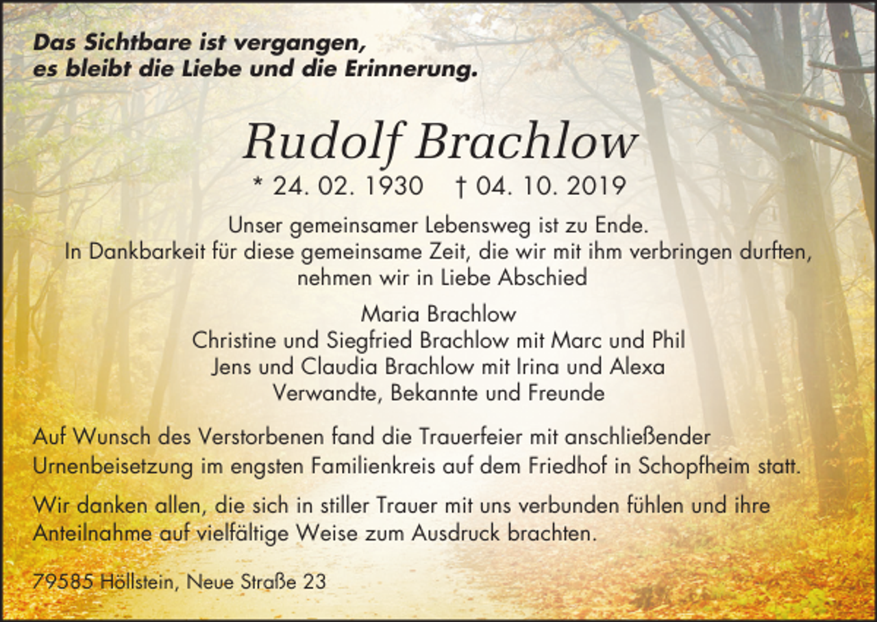 <p>Das Sichtbare ist vergangen,<br />es bleibt die Liebe und die Erinnerung.</p><p>Rudolf Brachlow<br />* 24. 02. 1930</p><p>† 04. 10. 2019</p><p>Unser gemeinsamer Lebensweg ist zu Ende.<br />In Dankbarkeit für diese gemeinsame Zeit, die wir mit ihm verbringen durften,<br />nehmen wir in Liebe Abschied<br />Maria Brachlow<br />Christine und Siegfried Brachlow mit Marc und Phil<br />Jens und Claudia Brachlow mit Irina und Alexa<br />Verwandte, Bekannte und Freunde<br />Auf Wunsch des Verstorbenen fand die Trauerfeier mit anschließender<br />Urnenbeisetzung im engsten Familienkreis auf dem Friedhof in Schopfheim statt.<br />Wir danken allen, die sich in stiller Trauer mit uns verbunden fühlen und ihre<br />Anteilnahme auf vielfältige Weise zum Ausdruck brachten.<br />79585 Höllstein, Neue Straße 23</p>