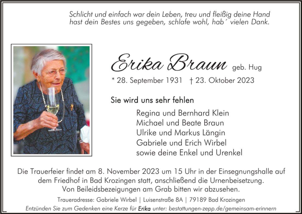 <p>Schlicht und einfach war dein Leben, treu und fleißig deine Hand<br />hast dein Bestes uns gegeben, schlafe wohl, hab´ vielen Dank.</p><p>Erika Braun</p><p>geb. Hug</p><p>* 28. September 1931 † 23. Oktober 2023</p><p>Regina und Bernhard Klein<br />Michael und Beate Braun<br />Ulrike und Markus Längin<br />Gabriele und Erich Wirbel<br />sowie deine Enkel und Urenkel<br />Die Trauerfeier findet am 8. November 2023 um 15 Uhr in der Einsegnungshalle auf<br />dem Friedhof in Bad Krozingen statt, anschließend die Urnenbeisetzung.<br />Von Beileidsbezeigungen am Grab bitten wir abzusehen.<br />Traueradresse: Gabriele Wirbel | Luisenstraße 8A | 79189 Bad Krozingen<br />Entzünden Sie zum Gedenken eine Kerze für<br />unter: bestattungen-zepp.de/gemeinsam-erinnern</p>