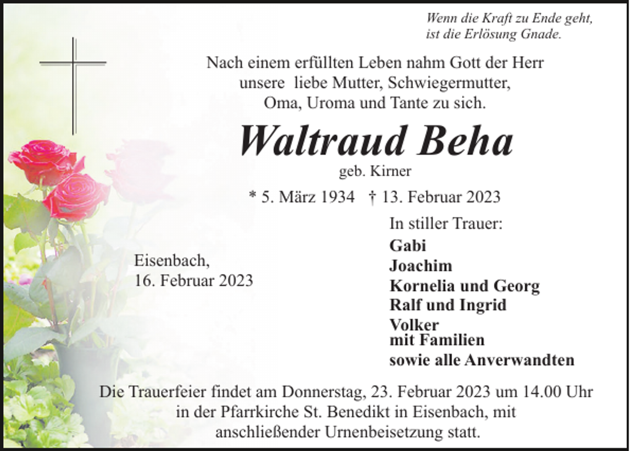 <p>Wenn die Kraft zu Ende geht,<br />ist die Erlösung Gnade.</p><p>Nach einem erfüllten Leben nahm Gott der Herr<br />unsere liebe Mutter, Schwiegermutter,<br />Oma, Uroma und Tante zu sich.</p><p>Waltraud Beha<br />geb. Kirner</p><p>* 5. März 1934 † 13. Februar 2023</p><p>Eisenbach,<br />16. Februar 2023</p><p>In stiller Trauer:<br />Gabi<br />Joachim<br />Kornelia und Georg<br />Ralf und Ingrid<br />Volker<br />mit Familien<br />sowie alle Anverwandten</p><p>Die Trauerfeier findet am Donnerstag, 23. Februar 2023 um 14.00 Uhr<br />in der Pfarrkirche St. Benedikt in Eisenbach, mit<br />anschließender Urnenbeisetzung statt.</p>