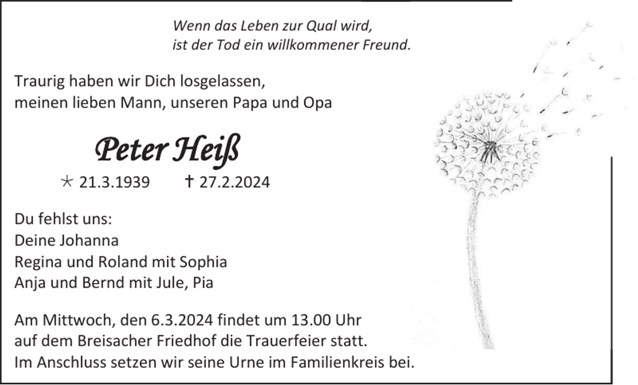 <p>Wenn das Leben zur Qual wird,<br />ist der Tod ein willkommener Freund.</p>
<p>Traurig haben wir Dich losgelassen,<br />meinen lieben Mann, unseren Papa und Opa</p>
<p>Peter Heiß<br />* 21.3.1939</p>
<p><span>†</span> 27.2.2024</p>
<p>Du fehlst uns:<br />Deine Johanna<br />Regina und Roland mit Sophia<br />Anja und Bernd mit Jule, Pia<br />Am Mittwoch, den 6.3.2024 findet um 13.00 Uhr<br />auf dem Breisacher Friedhof die Trauerfeier statt.<br />Im Anschluss setzen wir seine Urne im Familienkreis bei.</p>