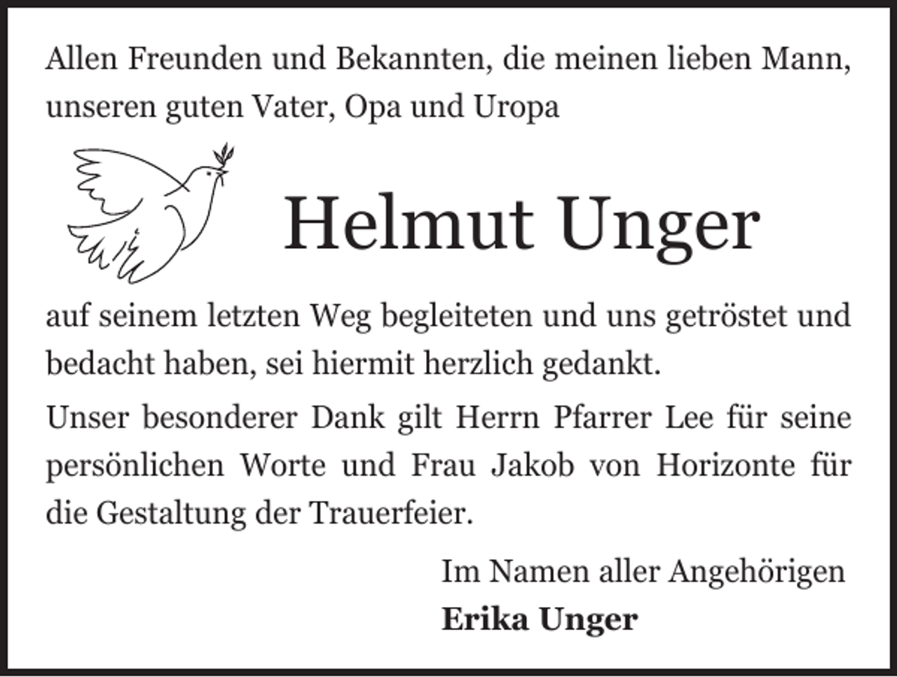 <p>Allen Freunden und Bekannten, die meinen lieben Mann,<br />unseren guten Vater, Opa und Uropa</p><p>Helmut Unger<br />auf seinem letzten Weg begleiteten und uns getröstet und<br />bedacht haben, sei hiermit herzlich gedankt.<br />Unser besonderer Dank gilt Herrn Pfarrer Lee für seine<br />persönlichen Worte und Frau Jakob von ­Horizonte für<br />die Gestaltung der Trauerfeier.<br />Im Namen aller Angehörigen<br />Erika Unger</p>