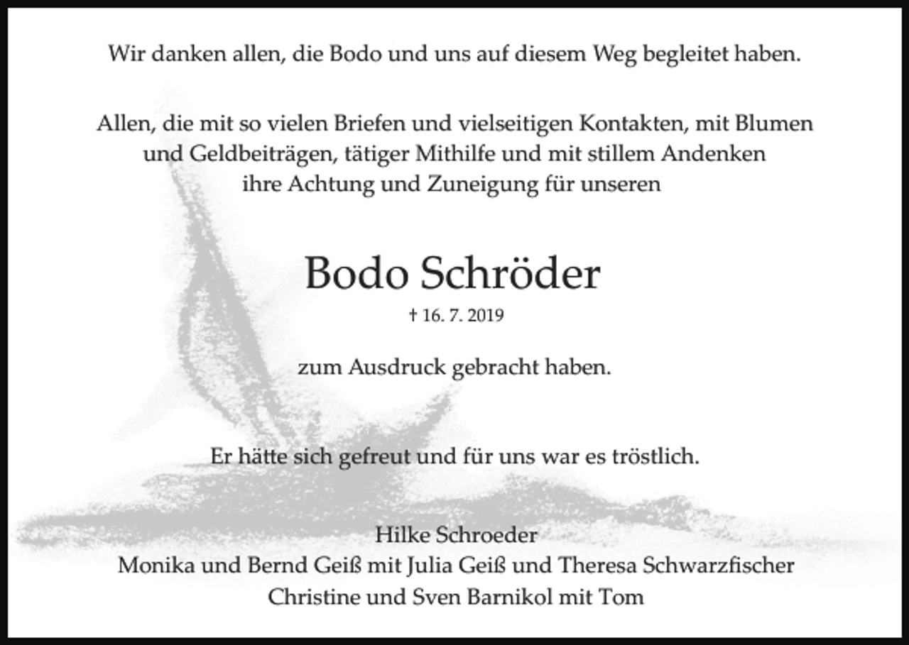<p>Wir danken allen, die Bodo und uns auf diesem Weg begleitet haben.<br />Allen, die mit so vielen Briefen und vielseitigen Kontakten, mit Blumen<br />und Geldbeiträgen, tätiger Mithilfe und mit stillem Andenken<br />ihre Achtung und Zuneigung für unseren</p><p>Bodo Schröder<br />† 16. 7. 2019</p><p>zum Ausdruck gebracht haben.</p><p>Er hä�e sich gefreut und für uns war es tröstlich.<br />Hilke Schroeder<br />Monika und Bernd Geiß mit Julia Geiß und Theresa Schwarzﬁscher<br />Christine und Sven Barnikol mit Tom</p>