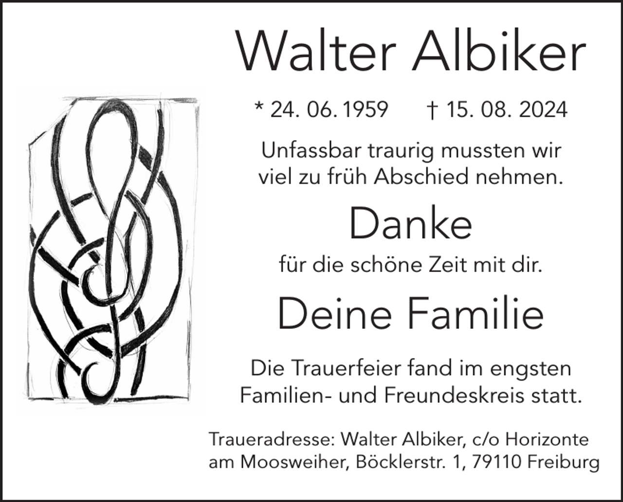 <p>Walter Albiker<br />* 24. 06. 1959</p><p>† 15. 08. 2024</p><p>Unfassbar traurig mussten wir<br />viel zu früh Abschied nehmen.</p><p>Danke<br />für die schöne Zeit mit dir.</p><p>Deine Familie<br />Die Trauerfeier fand im engsten<br />Familien- und Freundeskreis statt.<br />Traueradresse: Walter Albiker, c/o Horizonte<br />am Moosweiher, Böcklerstr. 1, 79110 Freiburg</p>