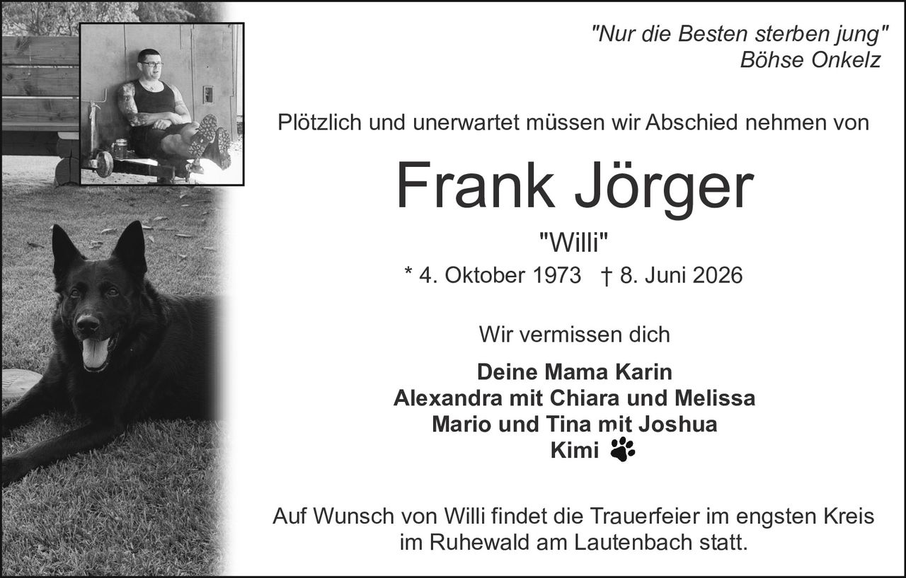 <p><i>"Nur die Besten sterben jung"</i><br><i>Böhse Onkelz</i></p><p>Plötzlich und unerwartet müssen wir Abschied nehmen von</p><p><strong>Frank Jörger</strong><br><i>"Willi"</i><br>* 4. Oktober 1973  † 8. Juni 2026</p><p>Wir vermissen dich<br><strong>Deine Mama Karin</strong><br><strong>Alexandra mit Chiara und Melissa</strong><br><strong>Mario und Tina mit Joshua</strong><br><strong>Kimi</strong></p><p>Auf Wunsch von Willi findet die Trauerfeier im engsten Kreis im Ruhewald am Lautenbach statt.</p>