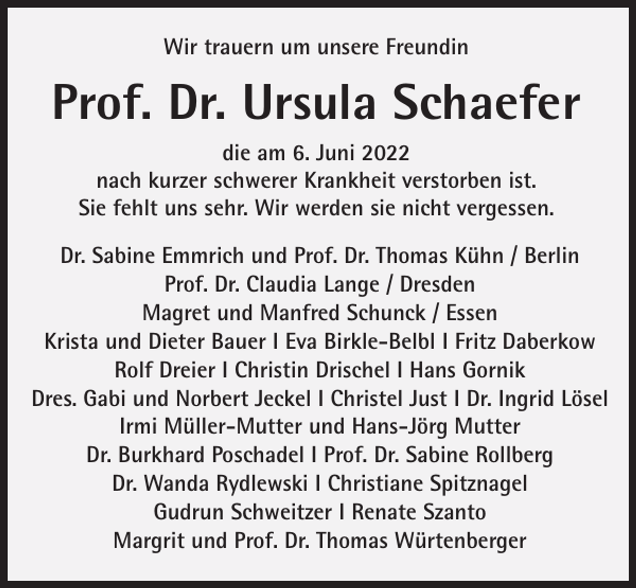 <p>Wir trauern um unsere Freundin</p><p>Prof. Dr. Ursula Schaefer<br />die am 6. Juni 2022<br />nach kurzer schwerer Krankheit verstorben ist.<br />Sie fehlt uns sehr. Wir werden sie nicht vergessen.<br />Dr. Sabine Emmrich und Prof. Dr. Thomas Kühn / Berlin<br />Prof. Dr. Claudia Lange / Dresden<br />Magret und Manfred Schunck / Essen<br />Krista und Dieter Bauer I Eva Birkle-Belbl I Fritz Daberkow<br />Rolf Dreier I Christin Drischel I Hans Gornik<br />Dres. Gabi und Norbert Jeckel I Christel Just I Dr. Ingrid Lösel<br />Irmi Müller-Mutter und Hans-Jörg Mutter<br />Dr. Burkhard Poschadel I Prof. Dr. Sabine Rollberg<br />Dr. Wanda Rydlewski I Christiane Spitznagel<br />Gudrun Schweitzer I Renate Szanto<br />Margrit und Prof. Dr. Thomas Würtenberger</p>