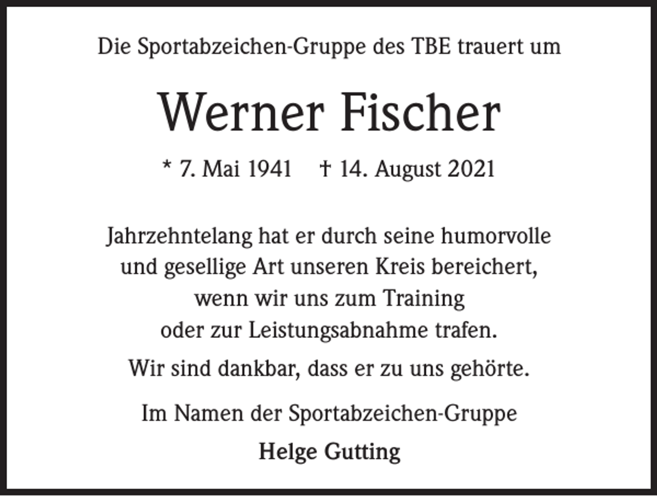 <p>Die Sportabzeichen-Gruppe des TBE trauert um</p><p>Werner Fischer<br />* 7. Mai 1941 † 14. August 2021<br />Jahrzehntelang hat er durch seine humorvolle<br />und gesellige Art unseren Kreis bereichert,<br />wenn wir uns zum Training<br />oder zur Leistungsabnahme trafen.<br />Wir sind dankbar, dass er zu uns gehörte.<br />Im Namen der Sportabzeichen-Gruppe<br />Helge Gutting</p>