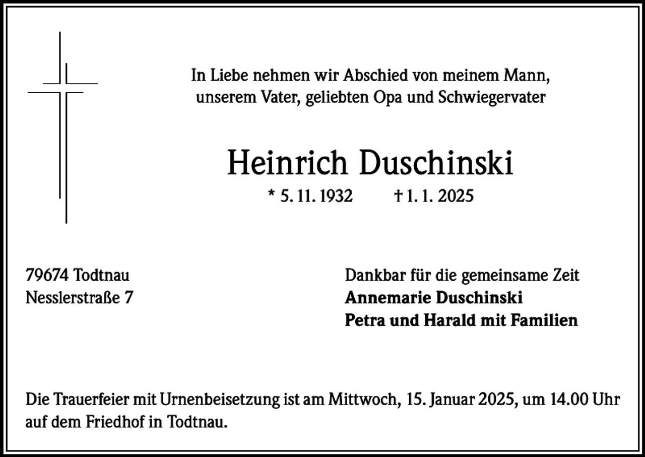 <p>In Liebe nehmen wir Abschied von meinem Mann,<br />unserem Vater, geliebten Opa und Schwiegervater</p><p>Heinrich Duschinski<br />* 5. 11. 1932</p><p>† 1. 1. 2025</p><p>79674 Todtnau<br />Dankbar für die gemeinsame Zeit<br />Nesslerstraße 7 Annemarie Duschinski<br />Petra und Harald mit Familien</p><p>Die Trauerfeier mit Urnenbeisetzung ist am Mittwoch, 15. Januar 2025, um 14.00 Uhr<br />auf dem Friedhof in Todtnau.</p>