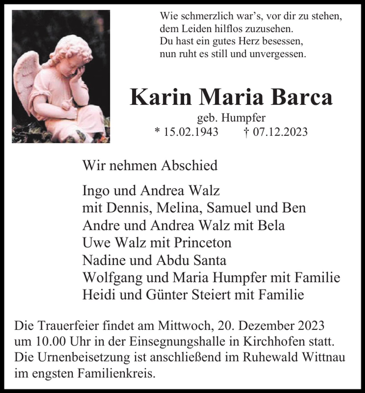<p>Wie schmerzlich war’s, vor dir zu stehen,<br />dem Leiden hilflos zuzusehen.<br />Du hast ein gutes Herz besessen,<br />nun ruht es still und unvergessen.</p><p>Karin Maria Barca<br />geb. Humpfer<br />* 15.02.1943<br />† 07.12.2023</p><p>Wir nehmen Abschied<br />Ingo und Andrea Walz<br />mit Dennis, Melina, Samuel und Ben<br />Andre und Andrea Walz mit Bela<br />Uwe Walz mit Princeton<br />Nadine und Abdu Santa<br />Wolfgang und Maria Humpfer mit Familie<br />Heidi und Günter Steiert mit Familie<br />Die Trauerfeier findet am Mittwoch, 20. Dezember 2023<br />um 10.00 Uhr in der Einsegnungshalle in Kirchhofen statt.<br />Die Urnenbeisetzung ist anschließend im Ruhewald Wittnau<br />im engsten Familienkreis.</p>