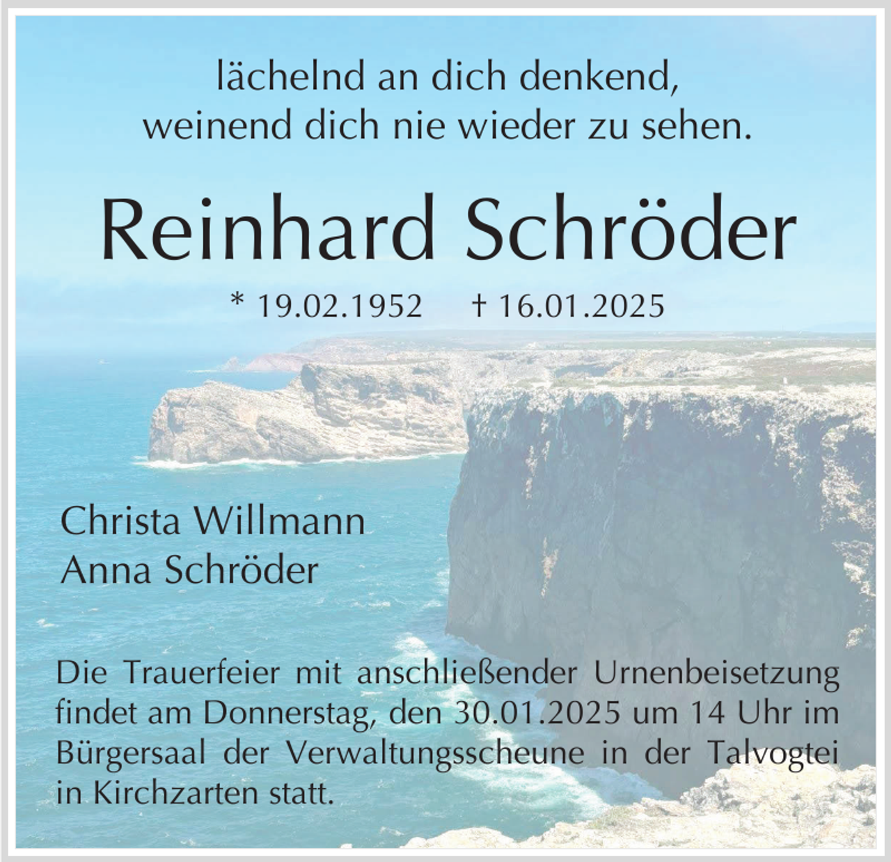 <p>lächelnd an dich denkend,<br />weinend dich nie wieder zu sehen.</p><p>Reinhard Schröder<br />* 19.02.1952</p><p>† 16.01.2025</p><p>Christa Willmann<br />Anna Schröder<br />Die Trauerfeier mit anschließender Urnenbeisetzung<br />findet am Donnerstag, den 30.01.2025 um 14 Uhr im<br />Bürgersaal der Verwaltungsscheune in der Talvogtei<br />in Kirchzarten statt.</p>