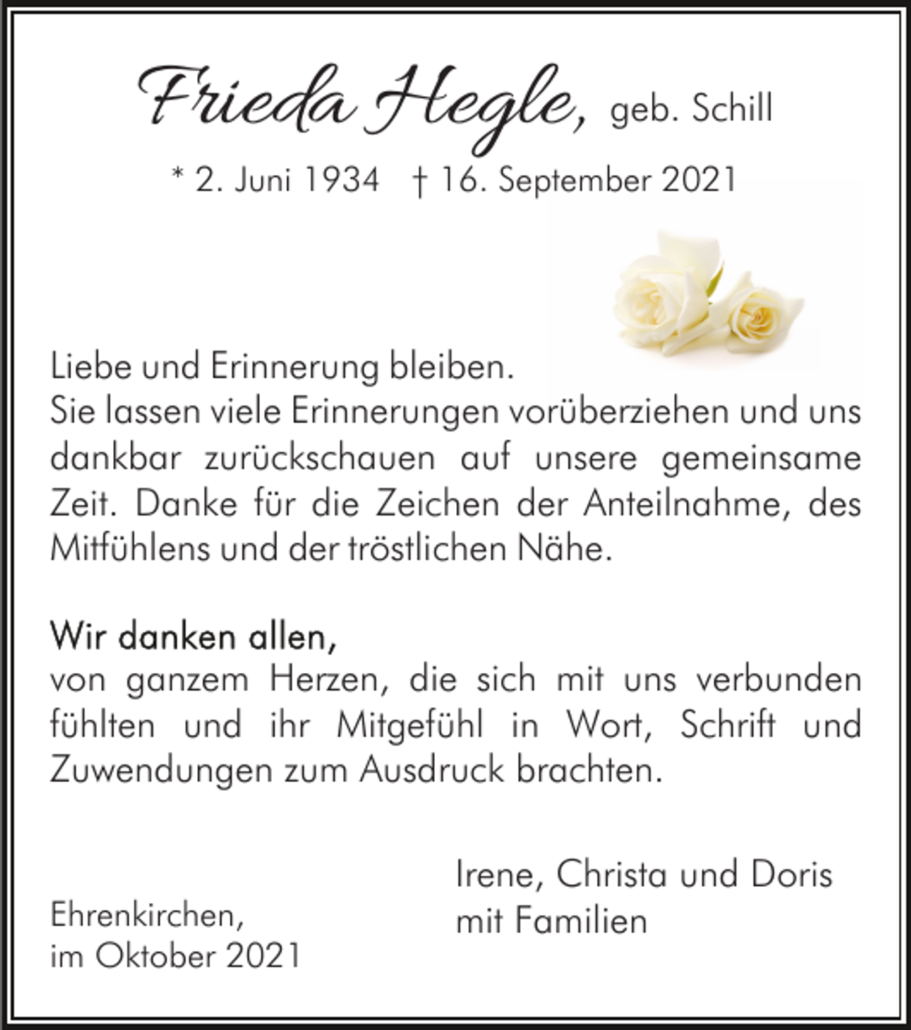 <p>Frieda Hegle,</p><p>geb. Schill</p><p>* 2. Juni 1934 † 16. September 2021</p><p>Liebe und Erinnerung bleiben.<br />Sie lassen viele Erinnerungen vorüberziehen und uns<br />dankbar zurückschauen auf unsere gemeinsame<br />Zeit. Danke für die Zeichen der Anteilnahme, des<br />Mitfühlens und der tröstlichen Nähe.<br />von ganzem Herzen, die sich mit uns verbunden<br />fühlten und ihr Mitgefühl in Wort, Schrift und<br />Zuwendungen zum Ausdruck brachten.</p><p>Ehrenkirchen,<br />im Oktober 2021</p><p>Irene, Christa und Doris<br />mit Familien</p>