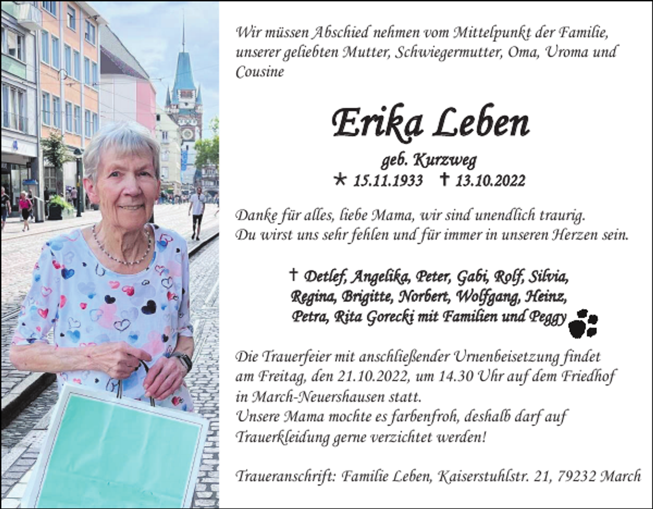 <p>Wir müssen Abschied nehmen vom Mittelpunkt der Familie,<br />unserer geliebten Mutter, Schwiegermutter, Oma, Uroma und<br />Cousine</p><p>Erika Leben<br />geb. Kurzweg<br />* 15.11.1933 † 13.10.2022<br />Danke für alles, liebe Mama, wir sind unendlich traurig.<br />Du wirst uns sehr fehlen und für immer in unseren Herzen sein.<br />† Detlef, Angelika, Peter, Gabi, Rolf, Silvia,<br />Regina, Brigitte, Norbert, Wolfgang, Heinz,<br />Petra, Rita Gorecki mit Familien und Peggy<br />Die Trauerfeier mit anschließender Urnenbeisetzung findet<br />am Freitag, den 21.10.2022, um 14.30 Uhr auf dem Friedhof<br />in March-Neuershausen statt.<br />Unsere Mama mochte es farbenfroh, deshalb darf auf<br />Trauerkleidung gerne verzichtet werden!<br />Traueranschrift: Familie Leben, Kaiserstuhlstr. 21, 79232 March</p>