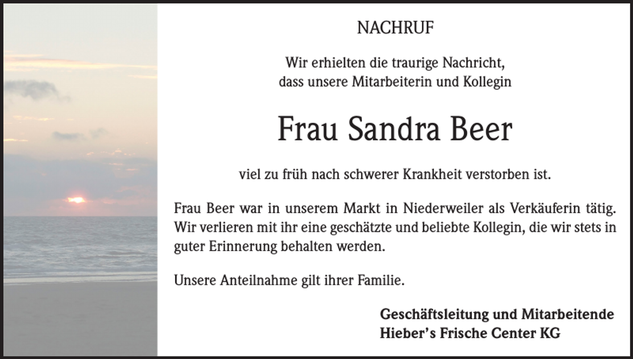 <p>NACHRUF<br />Wir erhielten die traurige Nachricht,<br />dass unsere Mitarbeiterin und Kollegin</p><p>Frau Sandra Beer<br />viel zu früh nach schwerer Krankheit verstorben ist.<br />Frau Beer war in unserem Markt in Niederweiler als Verkäuferin tätig.<br />Wir verlieren mit ihr eine geschätzte und beliebte Kollegin, die wir stets in<br />guter Erinnerung behalten werden.<br />Unsere Anteilnahme gilt ihrer Familie.</p><p>Geschäftsleitung und Mitarbeitende<br />Hieber’s Frische Center KG</p>