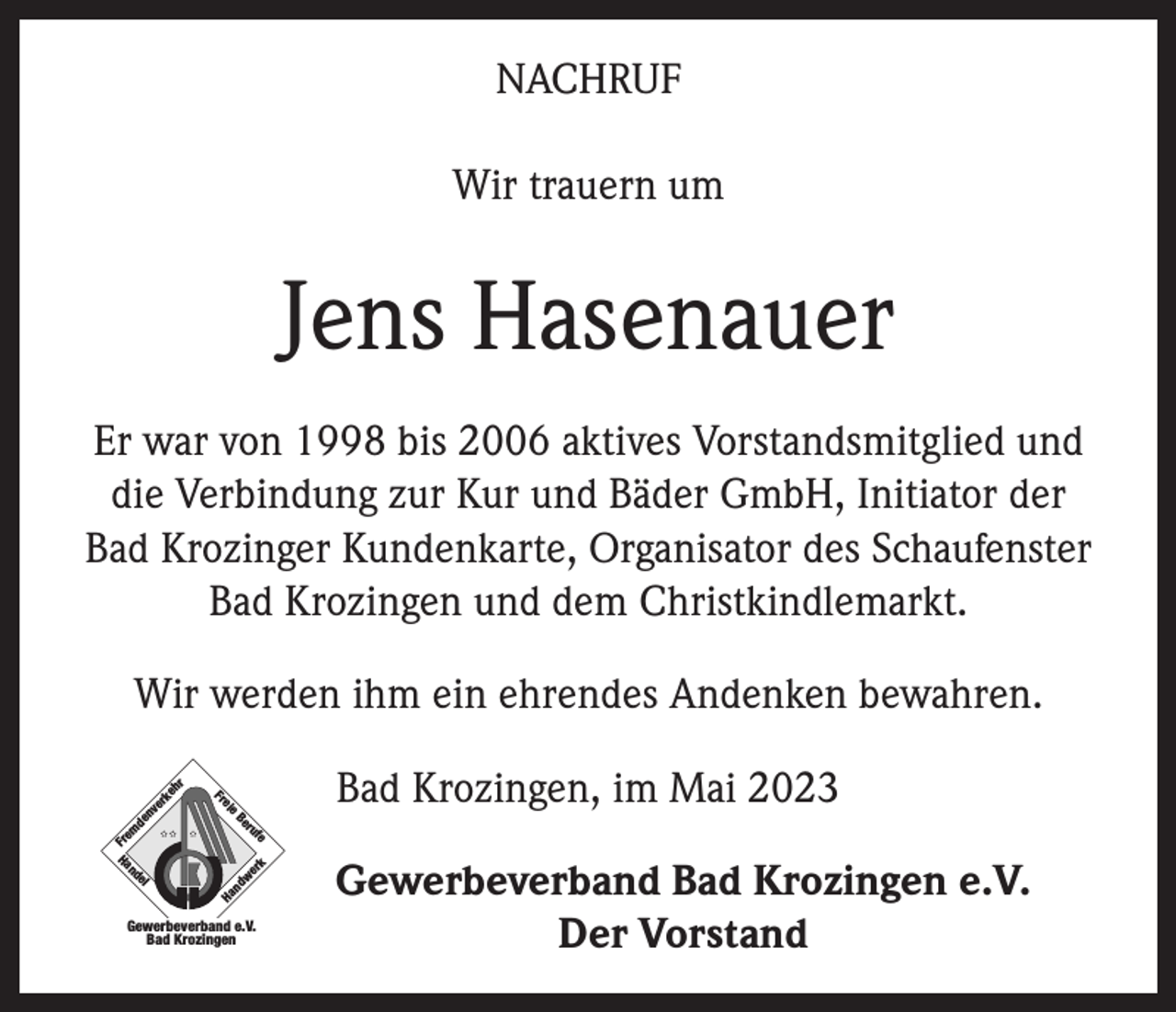 <p>NACHRUF<br />Wir trauern um</p><p>Jens Hasenauer<br />Er war von 1998 bis 2006 aktives Vorstandsmitglied und<br />die Verbindung zur Kur und Bäder GmbH, Initiator der<br />Bad Krozinger Kundenkarte, Organisator des Schaufenster<br />Bad Krozingen und dem Christkindlemarkt.<br />Wir werden ihm ein ehrendes Andenken bewahren.</p><p>Ha<br />n</p><p>dw<br />er</p><p>nv<br />er<br />de<br />el</p><p>nd</p><p>Ha</p><p>k</p><p>e</p><p>uf</p><p>r<br />Be</p><p>Fr<br />em</p><p>e</p><p>ei<br />Fr</p><p>ke<br />h</p><p>r</p><p>Bad Krozingen, im Mai 2023</p><p>Gewerbeverband e.V.<br />Bad Krozingen</p><p>Gewerbeverband Bad Krozingen e.V.<br />Der Vorstand</p>