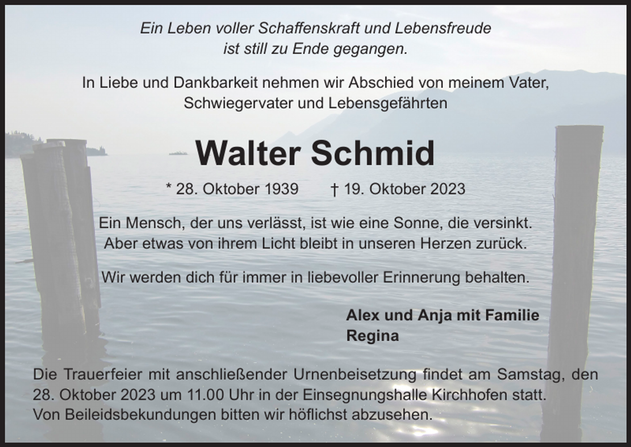 <p>Ein Leben voller Schaffenskraft und Lebensfreude<br />ist still zu Ende gegangen.<br />In Liebe und Dankbarkeit nehmen wir Abschied von meinem Vater,<br />Schwiegervater und Lebensgefährten</p><p>Walter Schmid</p><p>* 28. Oktober 1939 † 19. Oktober 2023<br />Ein Mensch, der uns verlässt, ist wie eine Sonne, die versinkt.<br />Aber etwas von ihrem Licht bleibt in unseren Herzen zurück.<br />Wir werden dich für immer in liebevoller Erinnerung behalten.<br />Alex und Anja mit Familie<br />Regina<br />Die Trauerfeier mit anschließender Urnenbeisetzung findet am Samstag, den<br />28. Oktober 2023 um 11.00 Uhr in der Einsegnungshalle Kirchhofen statt.<br />Von Beileidsbekundungen bitten wir höflichst abzusehen.</p>
