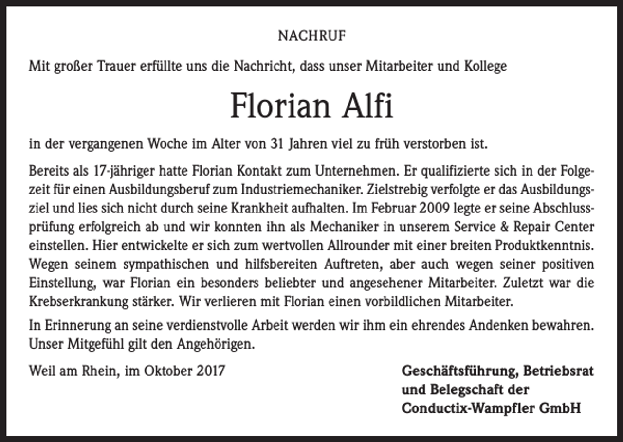 <p>NACHRUF<br />Mit großer Trauer erfüllte uns die Nachricht, dass unser Mitarbeiter und Kollege</p><p>Florian Alfi<br />in der vergangenen Woche im Alter von 31 Jahren viel zu früh verstorben ist.<br />Bereits als 17-jähriger hatte Florian Kontakt zum Unternehmen. Er qualifizierte sich in der Folgezeit für einen Ausbildungsberuf zum Industriemechaniker. Zielstrebig verfolgte er das Ausbildungsziel und lies sich nicht durch seine Krankheit aufhalten. Im Februar 2009 legte er seine Abschlussprüfung erfolgreich ab und wir konnten ihn als Mechaniker in unserem Service &amp; Repair Center<br />einstellen. Hier entwickelte er sich zum wertvollen Allrounder mit einer breiten Produktkenntnis.<br />Wegen seinem sympathischen und hilfsbereiten Auftreten, aber auch wegen seiner positiven<br />Einstellung, war Florian ein besonders beliebter und angesehener Mitarbeiter. Zuletzt war die<br />Krebserkrankung stärker. Wir verlieren mit Florian einen vorbildlichen Mitarbeiter.<br />In Erinnerung an seine verdienstvolle Arbeit werden wir ihm ein ehrendes Andenken bewahren.<br />Unser Mitgefühl gilt den Angehörigen.<br />Weil am Rhein, im Oktober 2017 Geschäftsführung, Betriebsrat<br />und Belegschaft der<br />Conductix-Wampfler GmbH</p>