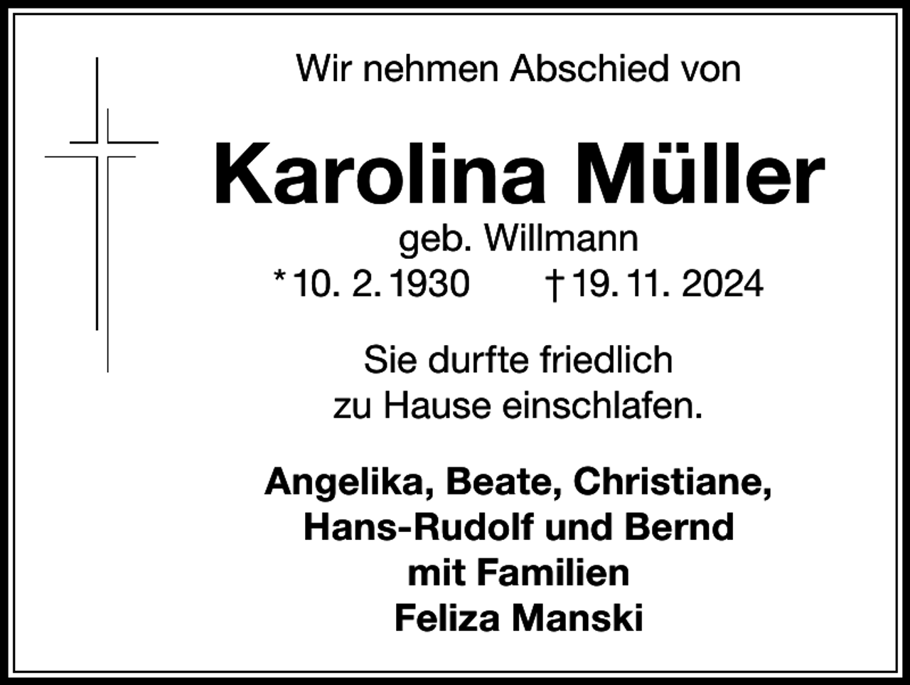 <p>Wir nehmen Abschied von</p><p>Karolina Müller<br />geb. Willmann<br />* 10. 2. 1930<br />† 19. 11. 2024<br />Sie durfte friedlich<br />zu Hause einschlafen.<br />Angelika, Beate, Christiane,<br />Hans-Rudolf und Bernd<br />mit Familien<br />Feliza Manski</p>