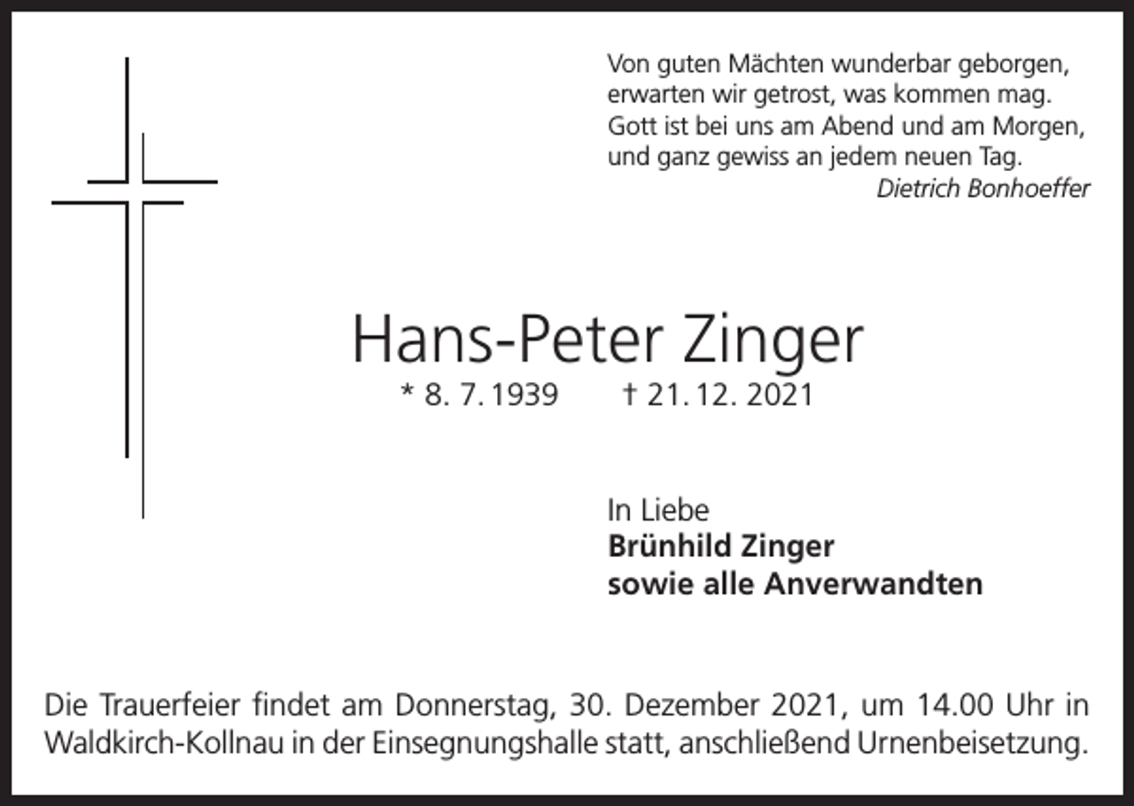 <p>Von guten Mächten wunderbar geborgen,<br />erwarten wir getrost, was kommen mag.<br />Gott ist bei uns am Abend und am Morgen,<br />und ganz gewiss an jedem neuen Tag.</p><p>Dietrich Bonhoeffer</p><p>Hans-Peter Zinger<br />* 8. 7. 1939 † 21. 12. 2021</p><p>In Liebe<br />Brünhild Zinger<br />sowie alle Anverwandten</p><p>Die Trauerfeier findet am Donnerstag, 30. Dezember 2021, um 14.00 Uhr in<br />Waldkirch-Kollnau in der Einsegnungshalle statt, anschließend Urnenbeisetzung.</p>