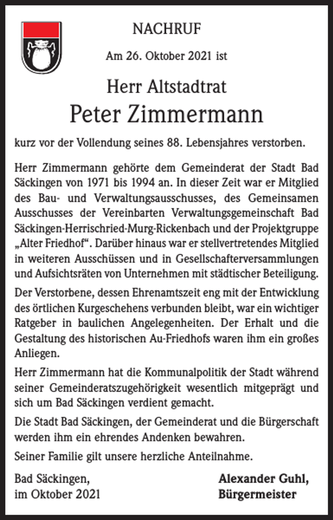 <p>NACHRUF<br />Am 26. Oktober 2021 ist</p><p>Herr Altstadtrat</p><p>Peter Zimmermann<br />kurz vor der Vollendung seines 88. Lebensjahres verstorben.<br />Herr Zimmermann gehörte dem Gemeinderat der Stadt Bad<br />Säckingen von 1971 bis 1994 an. In dieser Zeit war er Mitglied<br />des Bau- und Verwaltungsausschusses, des Gemeinsamen<br />Ausschusses der Vereinbarten Verwaltungsgemeinschaft Bad<br />Säckingen-Herrischried-Murg-Rickenbach und der Projektgruppe<br />„Alter Friedhof“. Darüber hinaus war er stellvertretendes Mitglied<br />in weiteren Ausschüssen und in Gesellschafterversammlungen<br />und Aufsichtsräten von Unternehmen mit städtischer Beteiligung.<br />Der Verstorbene, dessen Ehrenamtszeit eng mit der Entwicklung<br />des örtlichen Kurgeschehens verbunden bleibt, war ein wichtiger<br />Ratgeber in baulichen Angelegenheiten. Der Erhalt und die<br />Gestaltung des historischen Au-Friedhofs waren ihm ein großes<br />Anliegen.<br />Herr Zimmermann hat die Kommunalpolitik der Stadt während<br />seiner Gemeinderatszugehörigkeit wesentlich mitgeprägt und<br />sich um Bad Säckingen verdient gemacht.<br />Die Stadt Bad Säckingen, der Gemeinderat und die Bürgerschaft<br />werden ihm ein ehrendes Andenken bewahren.<br />Seiner Familie gilt unsere herzliche Anteilnahme.</p><p>Bad Säckingen,<br />im Oktober 2021</p><p>Alexander Guhl,<br />Bürgermeister</p>