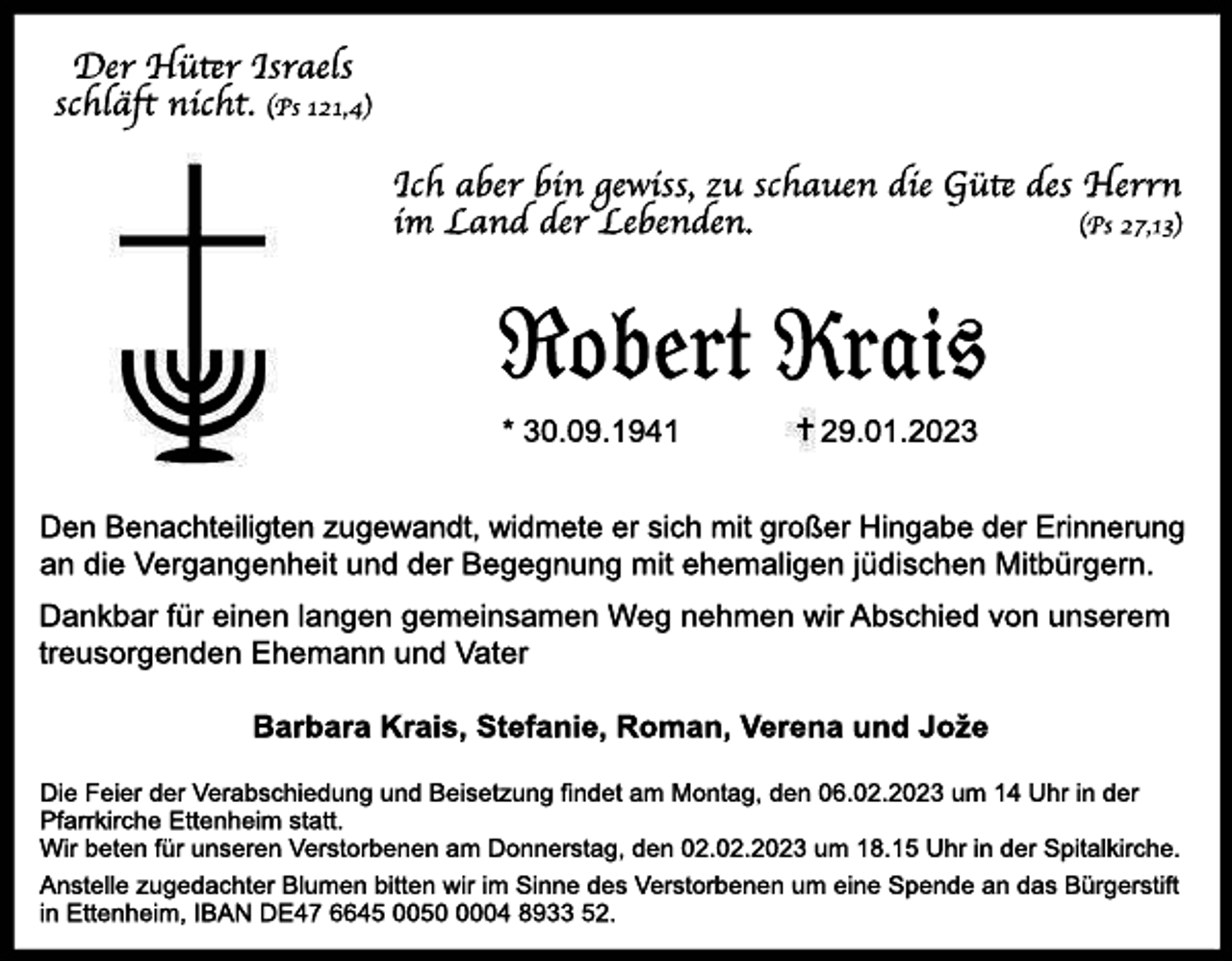 Der Hüter Israels schläft nicht. (Ps 121, 4) Ich aber bin gewiss, zu schauen die Güte des Herrn im Land der Lebenden. (Ps 27, 13) 

Ro b e r t Kr a i s *30. 09. 1941 29. 01. 2023 
Den Benachteiligten zugewandt, widmete er sich mit großer Hingabe der Erinnerung an die Vergangenheit und der Begegnung mit ehemaligen jüdischen Mitbürgern.

Dankbar für einen langen gemeinsamen Weg nehmen wir Abschied von unserem
treusorgenden Ehemann und Vater

Barbara Krais, Stefanie, Roman, Verena und Joze

Die Feier der Verabschiedung und Beisetzung findet am Montag, den 06.02.2023 um 14 Uhr in der
Pfarrkirche Ettenheim statt.
Wir beten für unseren Verstorbenen am Donnerstag, den 02.02.2023 um 18.15 Uhr in der Spitalkirche.

Anstelle zugedachter Blumen bitten wir im Sinne des Verstorbenen um eine Spende an das Bürgerstift in Ettenheim, IBAN DE47 6645 0050 0004 8933 52.