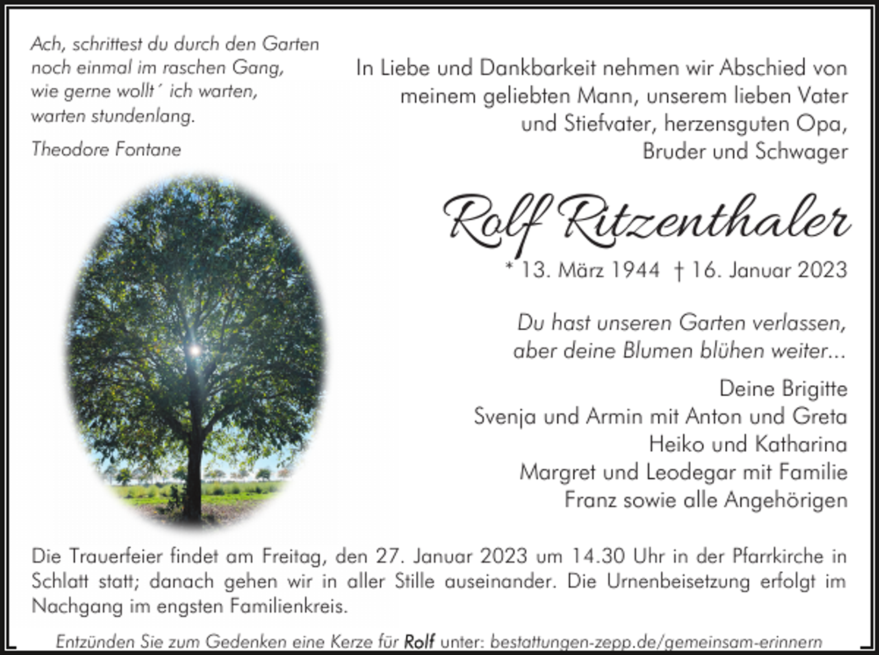 <p>Ach, schrittest du durch den Garten<br />noch einmal im raschen Gang,<br />wie gerne wollt´ ich warten,<br />warten stundenlang.<br />Theodore Fontane</p><p>In Liebe und Dankbarkeit nehmen wir Abschied von<br />meinem geliebten Mann, unserem lieben Vater<br />und Stiefvater, herzensguten Opa,<br />Bruder und Schwager</p><p>Rolf Ritzenthaler</p><p>* 13. März 1944 † 16. Januar 2023</p><p>Du hast unseren Garten verlassen,<br />aber deine Blumen blühen weiter...<br />Deine Brigitte<br />Svenja und Armin mit Anton und Greta<br />Heiko und Katharina<br />Margret und Leodegar mit Familie<br />Franz sowie alle Angehörigen<br />Die Trauerfeier findet am Freitag, den 27. Januar 2023 um 14.30 Uhr in der Pfarrkirche in<br />Schlatt statt; danach gehen wir in aller Stille auseinander. Die Urnenbeisetzung erfolgt im<br />Nachgang im engsten Familienkreis.<br />Entzünden Sie zum Gedenken eine Kerze für</p><p>unter: bestattungen-zepp.de/gemeinsam-erinnern</p>