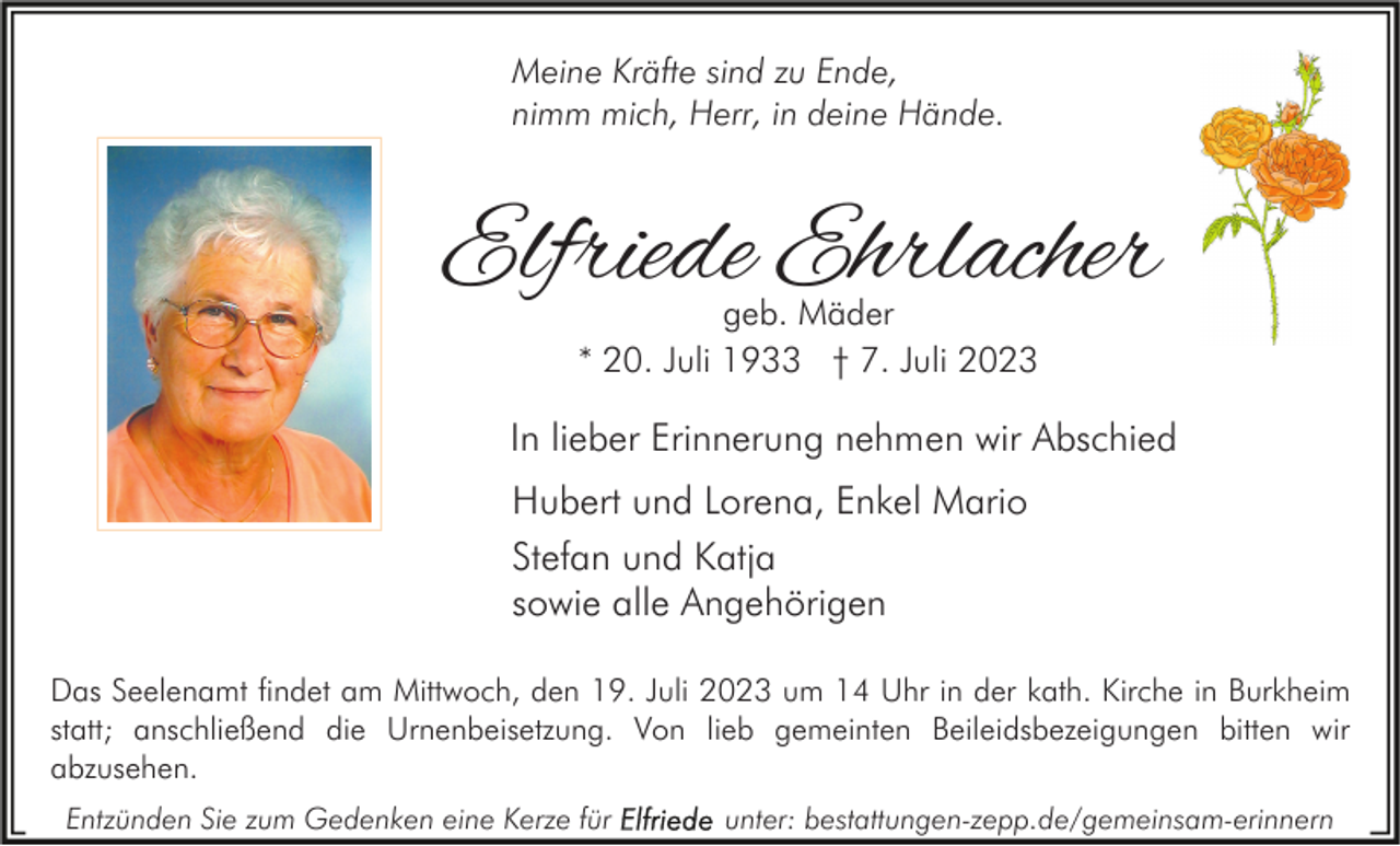 <p>Meine Kräfte sind zu Ende,<br />nimm mich, Herr, in deine Hände.</p><p>Elfriede Ehrlacher<br />geb. Mäder<br />* 20. Juli 1933 † 7. Juli 2023</p><p>In lieber Erinnerung nehmen wir Abschied<br />Hubert und Lorena, Enkel Mario<br />Stefan und Katja<br />sowie alle Angehörigen<br />Das Seelenamt findet am Mittwoch, den 19. Juli 2023 um 14 Uhr in der kath. Kirche in Burkheim<br />statt; anschließend die Urnenbeisetzung. Von lieb gemeinten Beileidsbezeigungen bitten wir<br />abzusehen.<br />Entzünden Sie zum Gedenken eine Kerze für</p><p>unter: bestattungen-zepp.de/gemeinsam-erinnern</p>