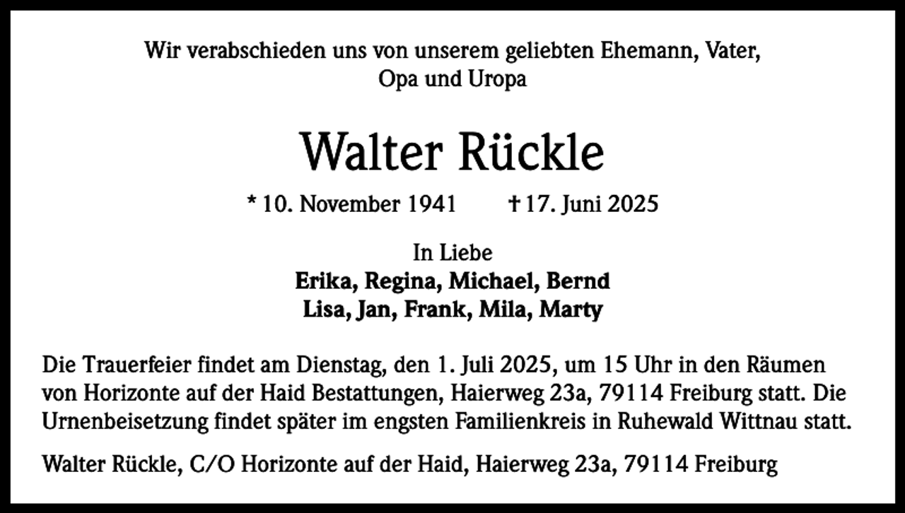 <p>Wir verabschieden uns von unserem geliebten Ehemann, Vater,<br />Opa und Uropa</p><p>Walter Rückle<br />* 10. November 1941 † 17. Juni 2025<br />In Liebe<br />Erika, Regina, Michael, Bernd<br />Lisa, Jan, Frank, Mila, Marty<br />Die Trauerfeier findet am Dienstag, den 1. Juli 2025, um 15 Uhr in den Räumen<br />von Horizonte auf der Haid Bestattungen, Haierweg 23a, 79114 Freiburg statt. Die<br />Urnenbeisetzung findet später im engsten Familienkreis in Ruhewald Wittnau statt.<br />Walter Rückle, C/O Horizonte auf der Haid, Haierweg 23a, 79114 Freiburg</p>