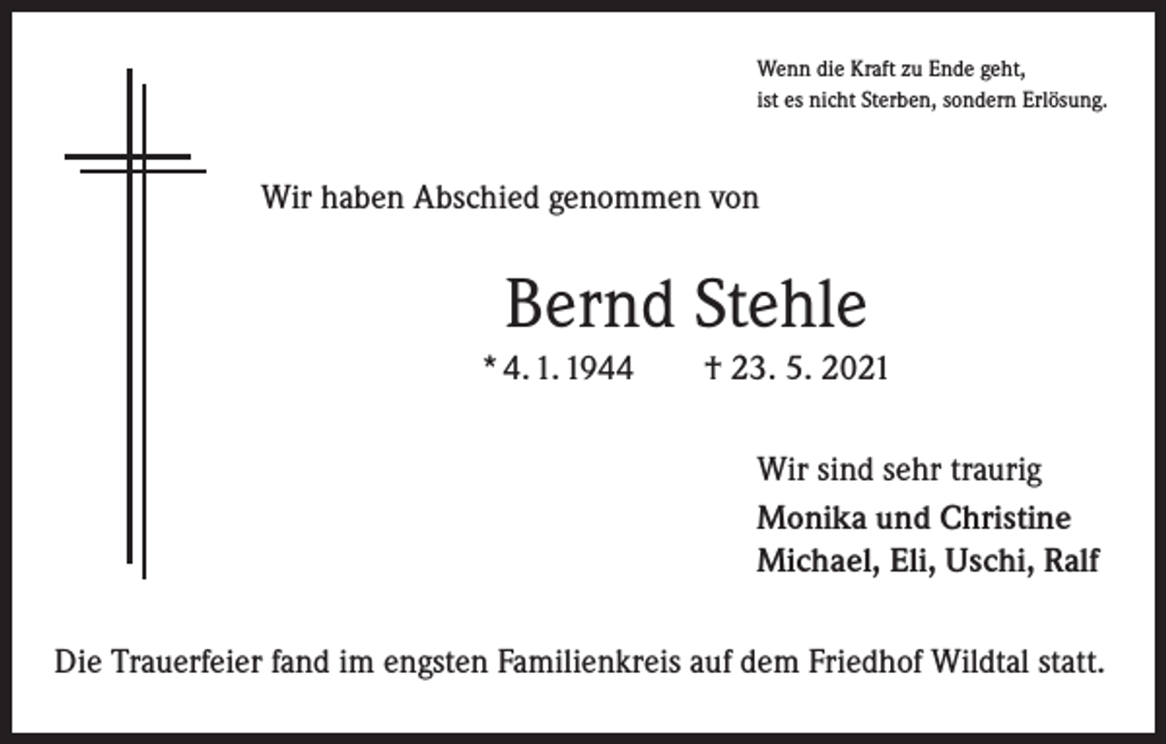 <p>Wenn die Kraft zu Ende geht,<br />ist es nicht Sterben, sondern Erlösung.</p><p>Wir haben Abschied genommen von</p><p>Bernd Stehle<br />* 4. 1. 1944 † 23. 5. 2021<br />Wir sind sehr traurig<br />Monika und Christine<br />Michael, Eli, Uschi, Ralf<br />Die Trauerfeier fand im engsten Familienkreis auf dem Friedhof Wildtal statt.</p>