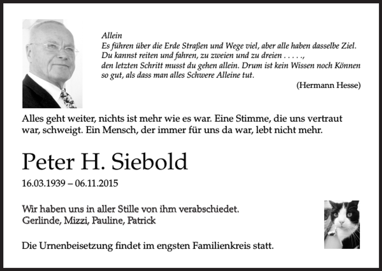 <p>Allein<br />Es führen über die Erde Straßen und Wege viel, aber alle haben dasselbe Ziel.<br />Du kannst reiten und fahren, zu zweien und zu dreien . . . . .,<br />den letzten Schritt musst du gehen allein. Drum ist kein Wissen noch Können<br />so gut, als dass man alles Schwere Alleine tut.</p><p>(HermannHesse)</p><p>Allesgehtweiter,nichtsistmehrwieeswar.EineStimme,​dieunsvert​raut<br />war,schweigt.EinMensch,derimmerfürunsdawar,lebtnichtmehr.</p><p>PeterH.Siebold<br />16.03.1939–06.11.2015<br />WirhabenunsinalleStillevonihmverabschiedet.<br />Wir haben uns in aller Stille von ihm verabschiedet.<br />Gerlinde, Mizzi, Pauline, Patrick<br />Gerlinde,Mizzi,Pauline,Patrick<br />DieUrnenbeisetzungfindetimengstenFamilienkreisstatt.</p>