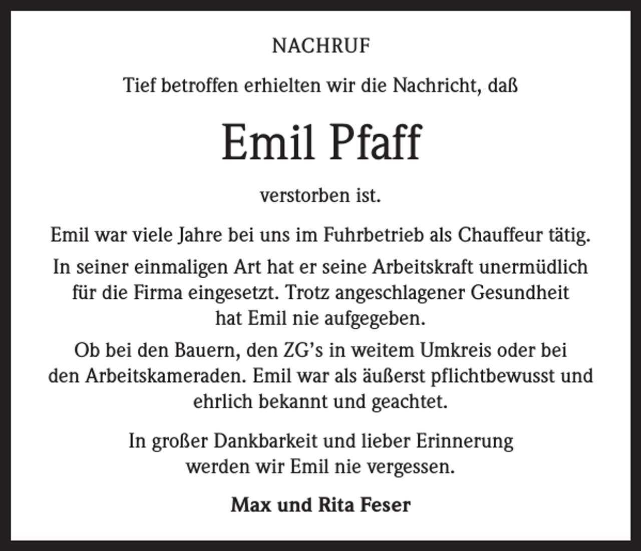 <p>NACHRUF<br />Tief betroffen erhielten wir die Nachricht, daß</p><p>Emil Pfaff<br />verstorben ist.<br />Emil war viele Jahre bei uns im Fuhrbetrieb als Chauffeur tätig.<br />In seiner einmaligen Art hat er seine Arbeitskraft unermüdlich<br />für die Firma eingesetzt. Trotz angeschlagener Gesundheit<br />hat Emil nie aufgegeben.<br />Ob bei den Bauern, den ZG’s in weitem Umkreis oder bei<br />den Arbeitskameraden. Emil war als äußerst pflichtbewusst und<br />ehrlich bekannt und geachtet.<br />In großer Dankbarkeit und lieber Erinnerung<br />werden wir Emil nie vergessen.<br />Max und Rita Feser</p>