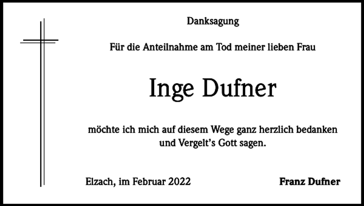 <p>Danksagung<br />Für die Anteilnahme am Tod meiner lieben Frau</p><p>Inge Dufner<br />möchte ich mich auf diesem Wege ganz herzlich bedanken<br />und Vergelt’s Gott sagen.<br />Elzach, im Februar 2022</p><p>Franz Dufner</p>