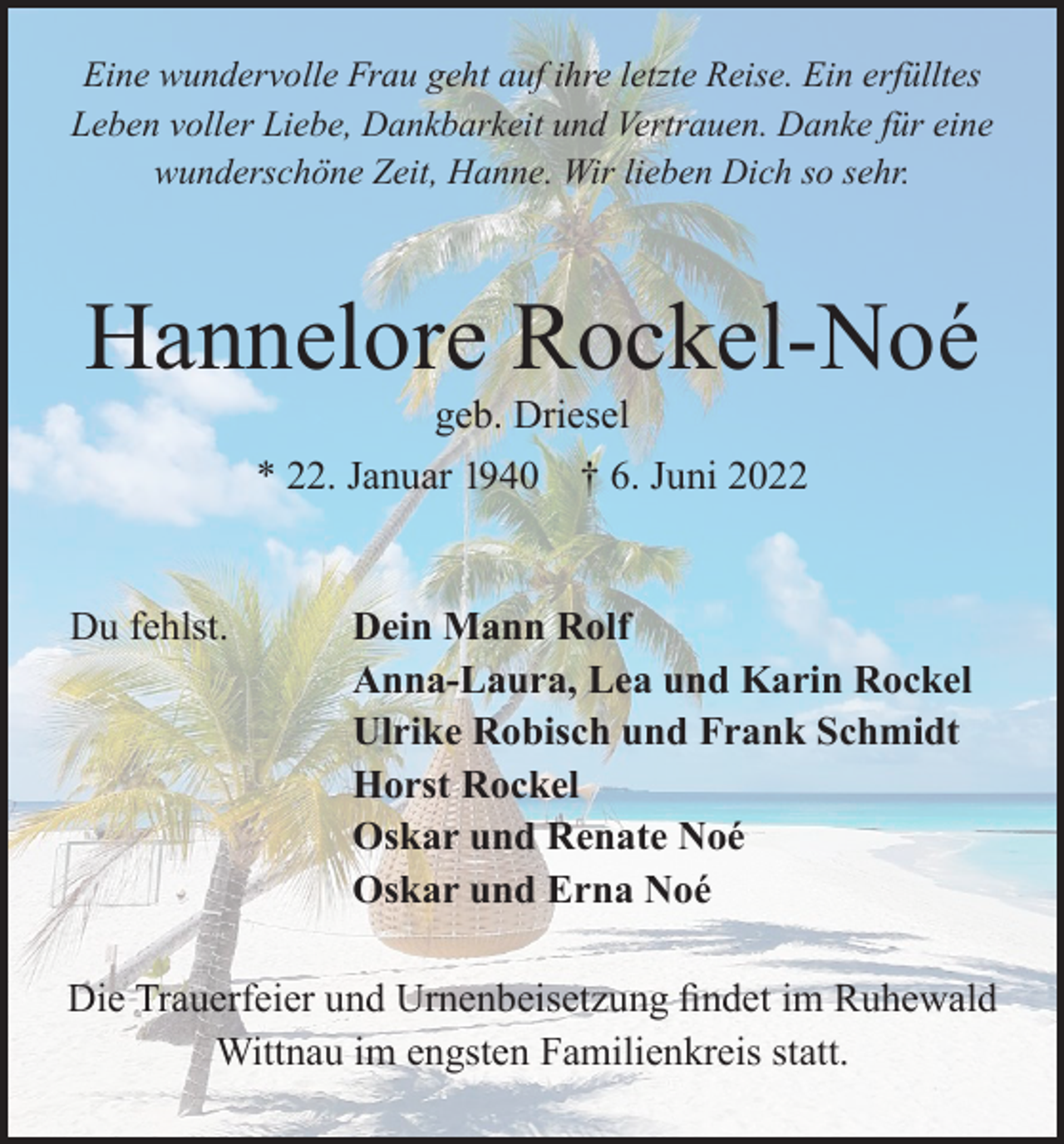 <p>Eine wundervolle Frau geht auf ihre letzte Reise. Ein erfülltes<br />Leben voller Liebe, Dankbarkeit und Vertrauen. Danke für eine<br />wunderschöne Zeit, Hanne. Wir lieben Dich so sehr.</p><p>Hannelore Rockel-Noé<br />geb. Driesel<br />* 22. Januar 1940 † 6. Juni 2022</p><p>Du fehlst.</p><p>Dein Mann Rolf<br />Anna-Laura, Lea und Karin Rockel<br />Ulrike Robisch und Frank Schmidt<br />Horst Rockel<br />Oskar und Renate Noé<br />Oskar und Erna Noé</p><p>Die Trauerfeier und Urnenbeisetzung findet im Ruhewald<br />Wittnau im engsten Familienkreis statt.</p>