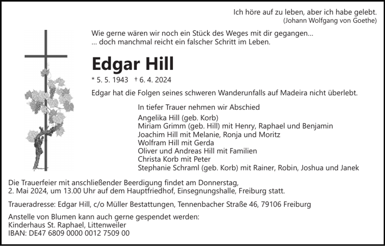 <p>Ich höre auf zu leben, aber ich habe gelebt.<br />(Johann Wolfgang von Goethe)</p><p>Wie gerne wären wir noch ein Stück des Weges mit dir gegangen…<br />… doch manchmal reicht ein falscher Schritt im Leben.</p><p>Edgar Hill<br />* 5. 5. 1943 † 6. 4. 2024<br />Edgar hat die Folgen seines schweren Wanderunfalls auf Madeira nicht überlebt.<br />In tiefer Trauer nehmen wir Abschied<br />Angelika Hill (geb. Korb)<br />Miriam Grimm (geb. Hill) mit Henry, Raphael und Benjamin<br />Joachim Hill mit Melanie, Ronja und Moritz<br />Wolfram Hill mit Gerda<br />Oliver und Andreas Hill mit Familien<br />Christa Korb mit Peter<br />Stephanie Schraml (geb. Korb) mit Rainer, Robin, Joshua und Janek<br />Die Trauerfeier mit anschließender Beerdigung findet am Donnerstag,<br />2. Mai 2024, um 13.00 Uhr auf dem Hauptfriedhof, Einsegnungshalle, Freiburg statt.<br />Traueradresse: Edgar Hill, c/o Müller Bestattungen, Tennenbacher Straße 46, 79106 Freiburg<br />Anstelle von Blumen kann auch gerne gespendet werden:<br />Kinderhaus St. Raphael, Littenweiler<br />IBAN: DE47 6809 0012 7509 00</p>