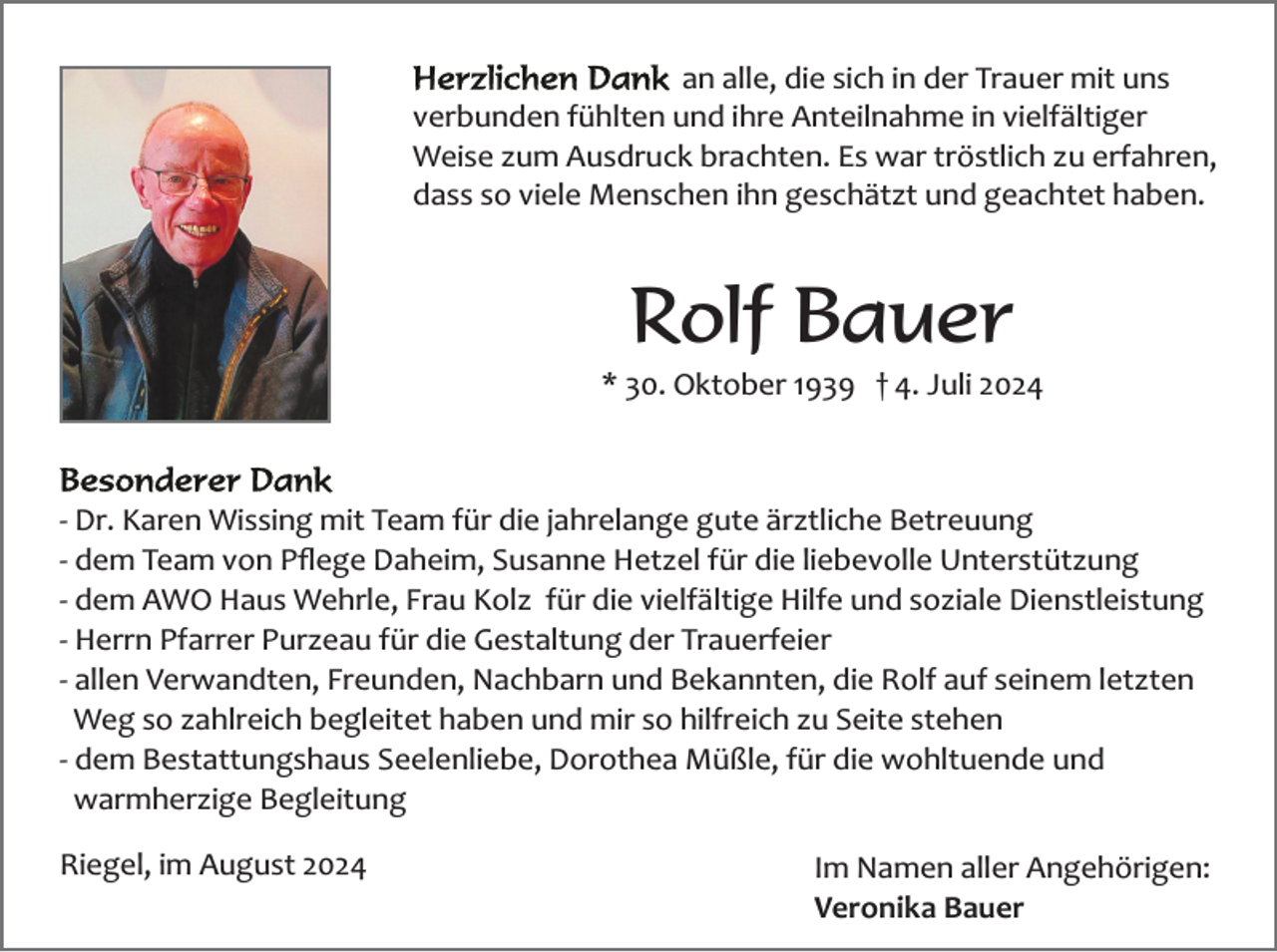 <p>an alle, die sich in der Trauer mit uns<br />verbunden fühlten und ihre Anteilnahme in vielfältiger<br />Weise zum Ausdruck brachten. Es war tröstlich zu erfahren,<br />dass so viele Menschen ihn geschätzt und geachtet haben.</p><p>Rolf Bauer<br />* 30. Oktober 1939 † 4. Juli 2024</p><p>­<br />­<br />­<br />­<br />­</p><p>Dr. Karen Wissing mit Team für die jahrelange gute ärztliche Betreuung<br />dem Team von Pﬂege Daheim, Susanne Hetzel für die liebevolle Unterstützung<br />dem AWO Haus Wehrle, Frau Kolz für die vielfältige Hilfe und soziale Dienstleistung<br />Herrn Pfarrer Purzeau für die Gestaltung der Trauerfeier<br />allen Verwandten, Freunden, Nachbarn und Bekannten, die Rolf auf seinem letzten<br />Weg so zahlreich begleitet haben und mir so hilfreich zu Seite stehen<br />­ dem Bestattungshaus Seelenliebe, Dorothea Müßle, für die wohltuende und<br />warmherzige Begleitung</p><p>Riegel, im August 2024</p><p>Im Namen aller Angehörigen:<br />Veronika Bauer</p>