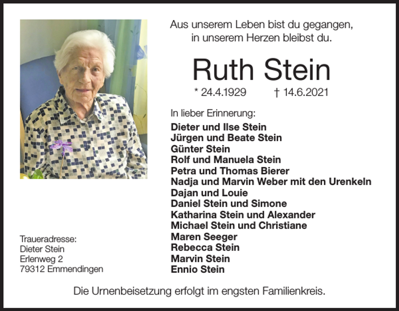 <p>Aus unserem Leben bist du gegangen,<br />in unserem Herzen bleibst du.</p><p>Ruth Stein<br />* 24.4.1929</p><p>Traueradresse:<br />Dieter Stein<br />Erlenweg 2<br />79312 Emmendingen</p><p>† 14.6.2021</p><p>In lieber Erinnerung:<br />Dieter und Ilse Stein<br />Jürgen und Beate Stein<br />Günter Stein<br />Rolf und Manuela Stein<br />Petra und Thomas Bierer<br />Nadja und Marvin Weber mit den Urenkeln<br />Dajan und Louie<br />Daniel Stein und Simone<br />Katharina Stein und Alexander<br />Michael Stein und Christiane<br />Maren Seeger<br />Rebecca Stein<br />Marvin Stein<br />Ennio Stein</p><p>Die Urnenbeisetzung erfolgt im engsten Familienkreis.</p>