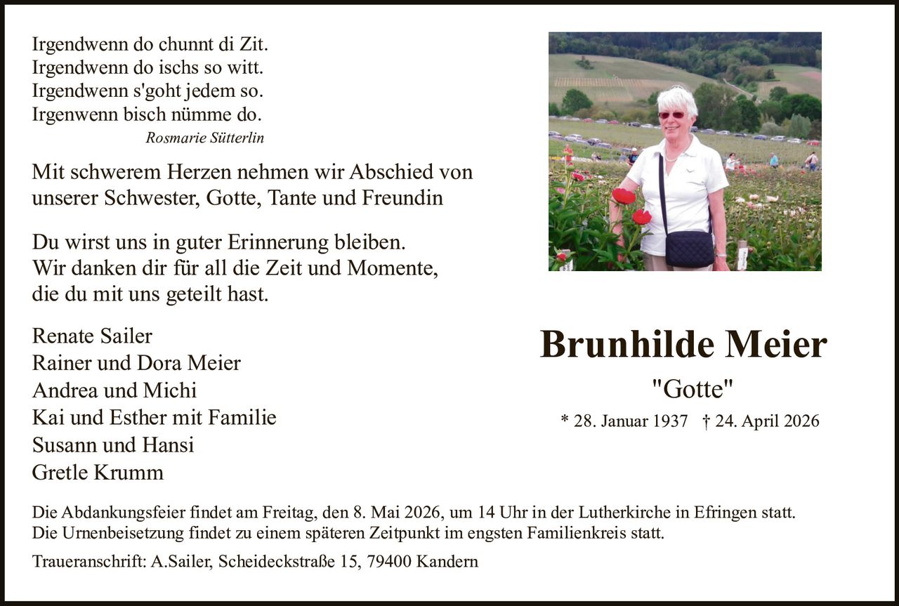 Irgendwenn do chunnt di Zit.
Irgendwenn do ischs so witt.
Irgendwenn s'goht jedem so.
Irgenwenn bisch nümme do.
Rosmarie Sütterlin

Mit schwerem Herzen nehmen wir Abschied von
unserer Schwester, Gotte, Tante und Freundin
Du wirst uns in guter Erinnerung bleiben.
Wir danken dir für all die Zeit und Momente,
die du mit uns geteilt hast.
Renate Sailer
Rainer und Dora Meier
Andrea und Michi
Kai und Esther mit Familie
Susann und Hansi
Gretle Krumm

Brunhilde Meier
"Gotte"
* 28. Januar 1937 † 24. April 2026

Die Abdankungsfeier findet am Freitag, den 8. Mai 2026, um 14 Uhr in der Lutherkirche in Efringen statt.
Die Urnenbeisetzung findet zu einem späteren Zeitpunkt im engsten Familienkreis statt.
Traueranschrift: A.Sailer, Scheideckstraße 15, 79400 Kandern