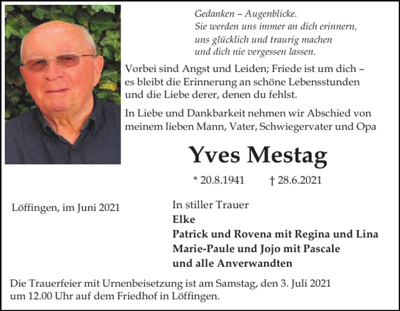 <p>Gedanken – Augenblicke.<br />Sie werden uns immer an dich erinnern,<br />uns glücklich und traurig machen<br />und dich nie vergessen lassen.</p><p>Vorbei sind Angst und Leiden; Friede ist um dich –<br />es bleibt die Erinnerung an schöne Lebensstunden<br />und die Liebe derer, denen du fehlst.<br />In Liebe und Dankbarkeit nehmen wir Abschied von<br />meinem lieben Mann, Vater, Schwiegervater und Opa</p><p>Yves Mestag<br />* 20.8.1941<br />Löffingen, im Juni 2021</p><p>† 28.6.2021</p><p>In stiller Trauer<br />Elke<br />Patrick und Rovena mit Regina und Lina<br />Marie-Paule und Jojo mit Pascale<br />und alle Anverwandten</p><p>Die Trauerfeier mit Urnenbeisetzung ist am Samstag, den 3. Juli 2021<br />um 12.00 Uhr auf dem Friedhof in Löffingen.</p>