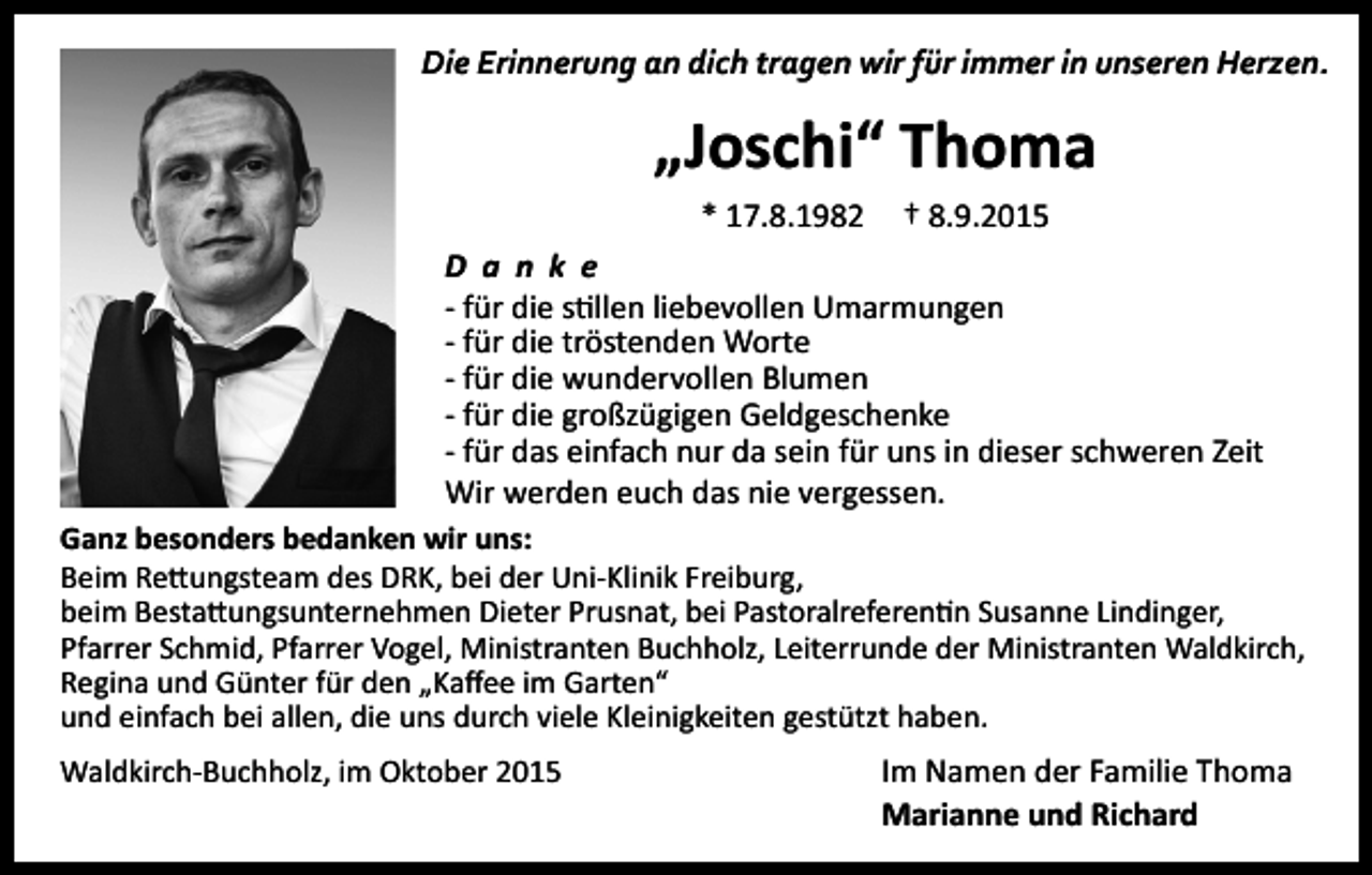 <p>Die Erinnerung an dich tragen wir für immer in unseren Herzen.</p><p>„Joschi“ Thoma<br />* 17.8.1982</p><p>† 8.9.2015</p><p>D a n k e<br />- für die stillen liebevollen Umarmungen<br />- für die tröstenden Worte<br />- für die wundervollen Blumen<br />- für die großzügigen Geldgeschenke<br />- für das einfach nur da sein für uns in dieser schweren Zeit<br />Wir werden euch das nie vergessen.<br />Ganz besonders bedanken wir uns:<br />Beim Rettungsteam des DRK, bei der Uni-Klinik Freiburg,<br />beim Bestattungsunternehmen Dieter Prusnat, bei Pastoralreferentin Susanne Lindinger,<br />Pfarrer Schmid, Pfarrer Vogel, Ministranten Buchholz, Leiterrunde der Ministranten Waldkirch,<br />Regina und Günter für den „Kaffee im Garten“<br />und einfach bei allen, die uns durch viele Kleinigkeiten gestützt haben.<br />Waldkirch-Buchholz, im Oktober 2015</p><p>Im Namen der Familie Thoma<br />Marianne und Richard</p>